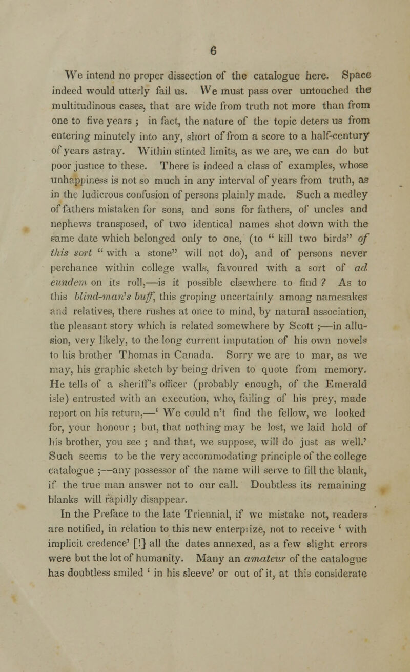 We intend no proper dissection of the catalogue here. Space indeed would utterly fail us. We must pass over untouched the multitudinous cases, that are wide from truth not more than from one to five years ; in fact, the nature of the topic deters us from entering minutely into any, short of from a score to a half-century of years astray. Within stinted limits, as we are, we can do but poor justice to these. There is indeed a class of examples, whose unhappiness is not so much in any interval of years from truth, as in the ludicrous confusion of persons plainly made. Such a medley of fathers mistaken for sons, and sons for fathers, of uncles and nephews transposed, of two identical names shot down with the same date which belonged only to one, (to  kill two birds of this sort  with a stone will not do), and of persons never perchance within college walls, favoured with a sort of ad eundem on its roll,—is it possible elsewhere to find ? As to this blind-man's buff, this groping uncertainly among namesakes and relatives, there rushes at once to mind, by natural association, the pleasant story which is related somewhere by Scott ;—in allu- sion, very likely, to the long current imputation of his own novels to his brother Thomas in Canada. Sorry we are to mar, as we may, his graphic sketch by being driven to quote from memory. He tells of a sheriffs officer (probably enough, of the Emerald isle) entrusted with an execution, who, failing of his prey, made report on his return,—' We could n't find the fellow, we looked for, your honour ; but, that nothing may be lost, we laid hold of his brother, you see ; and that, we suppose, will do just as well.' Such seems to be the very accommodating principle of the college catalogue ;—any possessor of the name will serve to fill the blank, if the true man answer not to our call. Doubtless its remaining blanks will rapidly disappear. In the Preface to the late Triennial, if we mistake not, readers are notified, in relation to this new enterpiize, not to receive ' with implicit credence' [!} all the dates annexed, as a few slight errors were but the lot of humanity. Many an amateur of the catalogue has doubtless smiled ' in his sleeve' or out of it, at this considerate