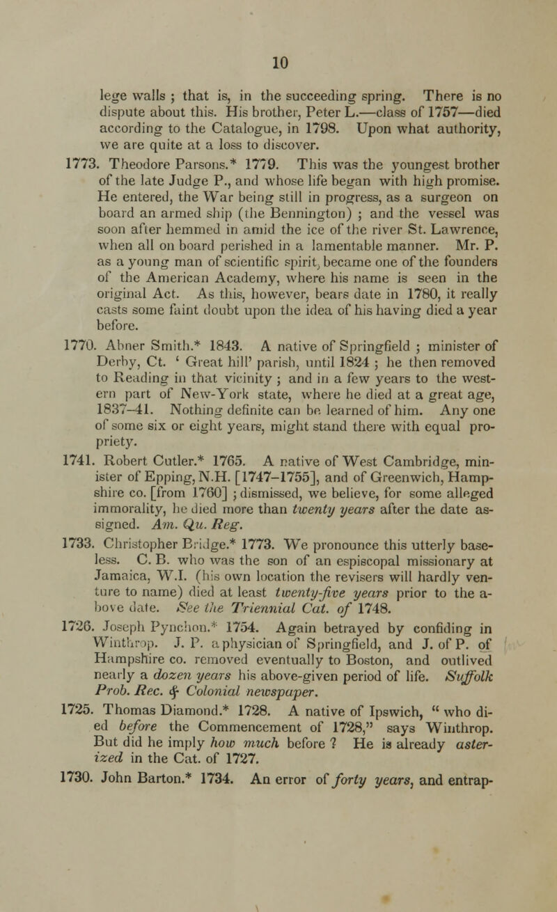 lege walls ; that is, in the succeeding spring. There is no dispute about this. His brother, Peter L.—class of 1757—died according to the Catalogue, in 179S. Upon what authority, we are quite at a loss to discover. 1773. Theodore Parsons.* 1779. This was the youngest brother of the late Judge P., and whose life began with high promise. He entered, the War being still in progress, as a surgeon on board an armed ship (ihe Bennington) ; and the vessel was soon after hemmed in amid the ice of the river St. Lawrence, when all on board perished in a lamentable manner. Mr. P. as a young man of scientific spirit, became one of the founders of the American Academy, where his name is seen in the original Act. As this, however, bears date in 1780, it really casts some faint doubt upon the idea of his having died a year before. 1770. Abner Smith.* 1843. A native of Springfield ; minister of Derby, Ct. ' Great hill' parish, until 1824 ; he then removed to Reading in that vicinity ; and in a few years to the west- ern part of New-York state, where he died at a great age, 1837-41. Nothing definite can be learned of him. Any one of some six or eight years, might stand there with equal pro- priety. 1741. Robert Cutler.* 1765. A native of West Cambridge, min- ister of Epping, N.H. [1747-1755], and of Greenwich, Hamp- shire co. [from 1760] ; dismissed, we believe, for some alleged immorality, he died more than twenty years after the date as- signed. Am. Q.u. Reg. 1733. Christopher Bridge.* 1773. We pronounce this utterly base- less. C. B. who was the son of an espiscopal missionary at Jamaica, W.I. (his own location the revisers will hardly ven- ture to name) died at least twenty-Jive years prior to the a- bove dale. See the Triennial Cat. of 1748. 1726. Joseph Pynchon.* 1754. Again betrayed by confiding in Winthrop. J. P. a physician of Springfield, and J. of P. of Hampshire co. removed eventually to Boston, and outlived nearly a dozen years his above-given period of life. Suffolk Prob. Re.c. <$■ Colonial neiospaper. 1725. Thomas Diamond.* 1728. A native of Ipswich,  who di- ed before the Commencement of 1728, says Winthrop. But did he imply how much before 1 He ia already aster- ized in the Cat. of 1727. 1730. John Barton.* 1734. An error of forty years, and entrap-