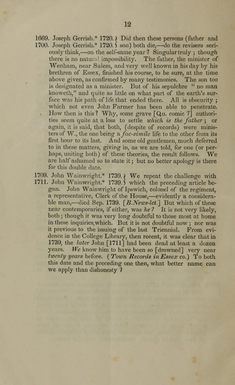 1669. Joseph Gerrish.* 1720.) Did then these persons (father and 1700. Joseph Gerrish.* 1720.) son) both die,—do the revisers seri- ously think,—on the self-same year 1 Singular truly ; though there is no natural impossibility. The father, the minister of Wenham, near Salem, and very well known in his day by his brethren of Essex, finished his course, to be sure, at the time above given, as confirmed by many testimonies. The son too is designated as a minister. But of his sepulchre  no man knoweth, and quite as little on what part of the earth's sur- face was his path of life that ended there. AH is obscurity ; which not even John Farmer has been able to penetrate. • How then is this ? Why, some grave [Q,u. comic ?] authori- ties seem quite at a loss to settle which is the father ; or again, it is said, that both, (despite of records) were minis- ters of W., the one being a facsimile life to the other from its first hour to its last. And some old gentlemen, much deferred to in these matters, giving in, as we are told, for one (or per- haps, uniting both) of these theories, the result follows. We are half ashamed so to state it; but no better apology is there for this double date. 1709. John Wainwright.* 1739.) We repeat the challenge with 1711. John Wainwright.* 1739.) which the preceding article be- gan. John Wainwright of Ipswich, colonel of the regiment, a representative, Clerk of the House,—evidently a considera- ble man,—died Sep. 1739. [B.News-let.] But which of these near contemporaries, if either, was he ? It is not very likely, both ; though it was very long doubtful to those most at home in these inquiries,which. But it is not doubtful now ; nor was it previous to the issuing of the last Triennial. From evi- dence in the College Library, then recent, it was clear that in 1739, the later John [1711] had been dead at least a dozen years. We know him to have been so [drowned] very near twenty years before. ( Town Records in Essex co.) To both this date and the preceding one then, what better name can we apply than dishonesty 1