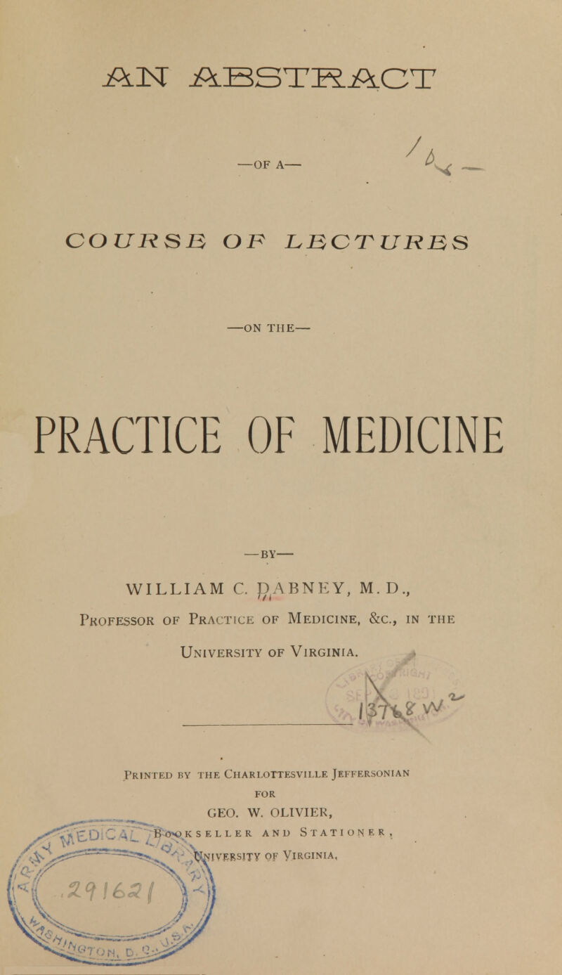 AN ABSTRACT —OF A— COURSE, OK LBCTUHBS —ON THE— PRACTICE OF MEDICINE — BY WILLIAM C. f)A BNEY, M.D., Professor of Practice of Medicine, &c, in the University of Virginia. Printed by the Charlottesville Jeffersonian for GEO. W. OLIVIER,