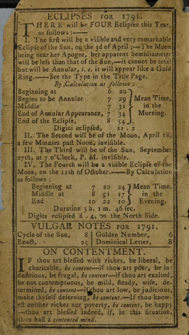 ECLIPSES for 1791. rH E R E will be FOUR Eclipfes this Year, as follows : ■ J. The firft will be a vifible and very remarkable clipleof the Sun, on the 3d of April ;—The Moon being near her Apogee, her apparent Semidiameter will be lefs than that of the Sun,—it cannot be total but will be Annular, i. e. it will appear like a Gold Ring. See the Type in the Title Page. By .Calculation as folloius : Beginning at 6 20} Begins to be Annular 7 29 / Mean Time, Middle 7 31 '■> in the End of Aniiular Appearance, 7 341 Morning. End of the Eclipfe, 8 54 J. Digits eclipfed, 11.2 II. The Second will be of the Moon, April 18, a few Minutes pall Noon, invifible. III. The Third will be of the Sun, September 27th, at 7 o'Clock, P. M. invifible. IV. The Fourth will ba a viiible Eclipfe of the Moon, on the nth of October.—— By Calculation as follows : Beginning at 7 20 24 7 Mean Time, Middle at 8 51 17 > in the End 10 .22 ioj Evening. Duration 3 h. 1 m. 46 fee. Digits eclipfed 8 . 4, on the North Side. VULGAR NOTES for 17 91. Cycle of the Sun, 8 I Golden Number, 6 EoacT:, 25 I Dominical Letter, B ON CONTENTMENT. IF thou art blefled with riches, be liberal, be charitable, be content—if thou art pofcr, be in duftrious, be frugal, be content-^-if thou art exalted be not contemptuous, be mild, fteady, wife, de termined, be content—i^hou art low, be judicious make thyfelf deferving, be tcntent.—If thou know eft neither riches nor poverty, be content, be happy —thou, art bleffed indeed, if, in this iituation thou haft a contented mind.