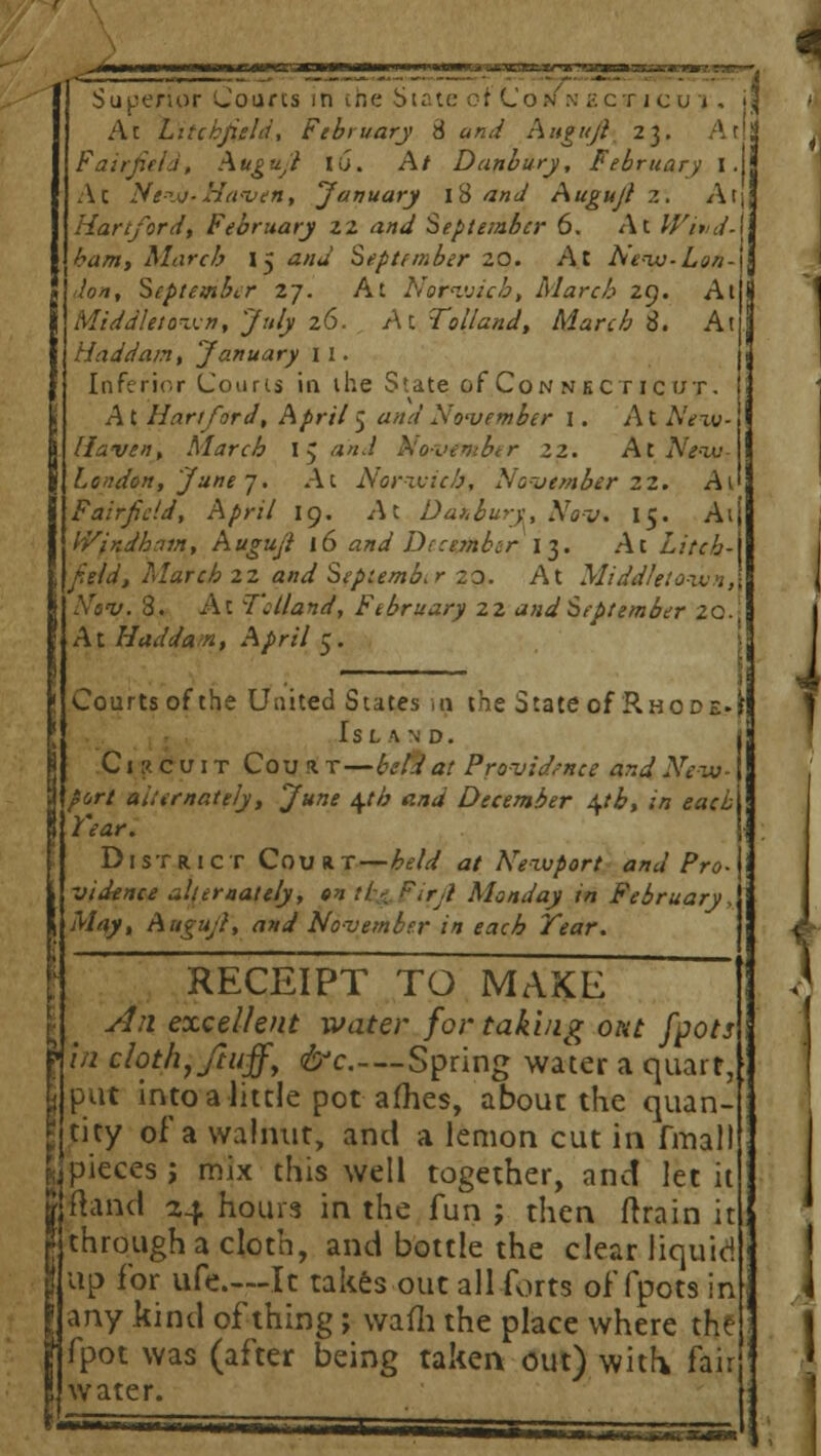 Ac Litcbjidd, February 8 and Augujl 23. A til Fairfield, Augujl iu. At Danbury, February I. Ac New-Haven, January 18 and Augujl 2. At\ Hartford, February 22 and September 6. At Wind-\ bam, March 15 ana September 20. At Ne-iv-Lon-\ don, September 27. At Norwich, March 29. At j Middletown, July 26. A C Tolland, March 8. At Haddam, January 1 1. Inferior Courts in the State of Con nkc r ic irr. . A t Hartford, April 5 «W November I. At AVxv- j Haven, March 15 a*«/ Novtmbtr 22. At New London, June 7. At Norwich, November 22. At' Fairfield, April 19. Ac Datbury, Nov. 15. Aij tVfndhain, Augujl 16 and December 13. Ac LitchA field, March 22 and September 2^. At Midd/etowHA Nov. 3. At Tclland, February 22 and September 20.! At Had dam, April 5. » Courts of the United States ig the State of Rhode, fr Island. j Circuit Coui r—beld a! Providence ar.d New- port alternately, June \th and December \th, in each Year. District Court—£*•/</ at Newport and Pro- vidence alternately, on il:-. Firji Monday in February, May, Augujl, and November in each Year. RECEIPT TO MAKE An excellent water for taking out [pots in cloth, Jiuff, &c—Spring wa\er a quart, : put into a little pot afhes, about the quan- tity of a walnut, and a lemon cut in fmall , pieces ; mix this well together, and let it jjhnd 24 hours in the fun ; then drain it through a cloth, and bottle the clear liquid up for ufe.—It takes out all forts of fpots in any kind of thing; wafh the place where the fpot was (after being taken out) with fair water. — ■ ■