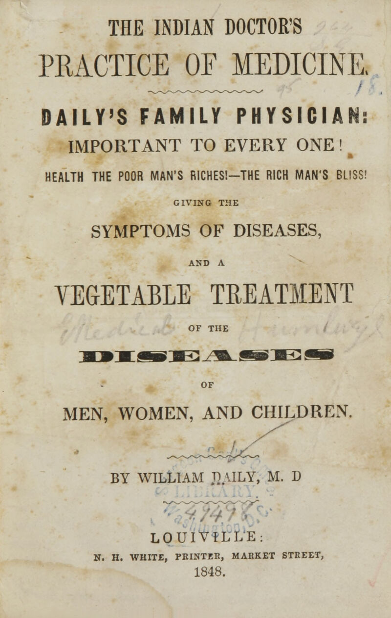 THE INDIAN DOCTOR'S PRACTICE OF MEDICINE, DAILY'S FAMILY PHYSICIAN: IMPORTANT TO EVERY ONE ! b HEALTH THE POOR MAN'S RICHES!—THE RICH MAN'S BLISS! GIVING THE SYMPTOMS OF DISEASES, AND A VEGETABLE TREATMENT OF THE OF MEN, WOMEN, AND CHILDREN. BY WILLIAM JUILY, M. D LOUIVILLE: N. H. WHITE, PRINTER, MARKET STREET, 1848.