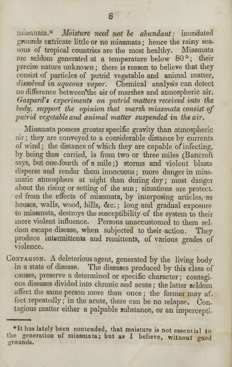 miasmata.* Moisture need not be abundant; inundated grounds extricate little or no miasmata; hence the rainy sea- sons of tropical countries are the most healthy. Miasmata are seldom generated at a temperature below 80 °; their precise nature unknown; there is reason to believe that they consist of particles of putrid vegetable and animal matter, dissolved in aqueous vapor. Chemical analysis can detect no difference between'the air of marshes and atmospheric air. Gaspard's experiments on putrid matters received into the body, support the opinion that marsh miasmata consist of putrid vegetable and animal matter suspended in the air. Miasmata possess greater specific gravity than atmospheric air; they are conveyed to a considerable distance by currents of wind; the distance of which they are capable of infecting, by being thus carried, is from two or three miles (Bancroft says, but one-fourth of a mile;) storms and violent blasts disperse and render them innocuous; more danger in mias- matic atmosphere at night than during day; most danger about the rising or setting of the sun; situations are protect- ed from the effects of miasmata, by interposing articles, as houses, walls, wood, hills, &c.; long and gradual exposure to miasmata, destroys the susceptibility of the system to their more violent influence. Persons unaccustomed to them sel- dom escape disease, when subjected to their-action. They produce intermittents and remittents, of various grades of violence. Contagion. A deleterious agent, generated by the living body in a state of disease. The diseases produced by this class of causes, preserve a determined or specific character; contagi- ous diseases divided into chronic and acute; the latter seldom affect the same person more than once; the former may af- fect repeatedly; in the acute, there can be no relapse. Con- tagious matter either a palpable substance, or an impercepti- *It has lately been contended, that moisture is not essential to the generation of miasmata; but as I believe, without good grounds. 6