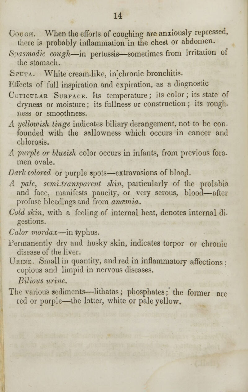 Cough. When the efforts of coughing are anxiously repressed, there is probably inflammation in the chest or abdomen. Spasmodic cough—in pertussis—sometimes from irritation of the stomach. Sputa. White cream-like, in'chronic bronchitis. Effects of full inspiration and expiration, as a diagnostic Clticular Surface. Its temperature; its color; its state of dryness or moisture; its fullness or construction ; its rough- ness or smoothness. A yellowish tinge indicates biliary derangement, not to be con- founded with the sallowness which occurs in eancer and chlorosis. A purple or blueish color occurs in infants, from previous fora- men ovale. Dark colored or purple spots—extravasions of blood. A pale, semi-transparent shin, particularly of the prolabia and face, manifests paucity, or very serous, blood—after profuse bleedings and from anaemia. Cold skin, with a feeling of internal heat, denotes internal di- gestions. Calor mordax—in typhus. Permanently dry and husky skin, indicates torpor or chronic disease of the liver. Urine. Small in quantity, and red in inflammatory affections : copious and limpid in nervous diseases. Bilious urine. The various sediments—lithatas; phosphates;' the former are red or purple—the latter, white or pale yellow.