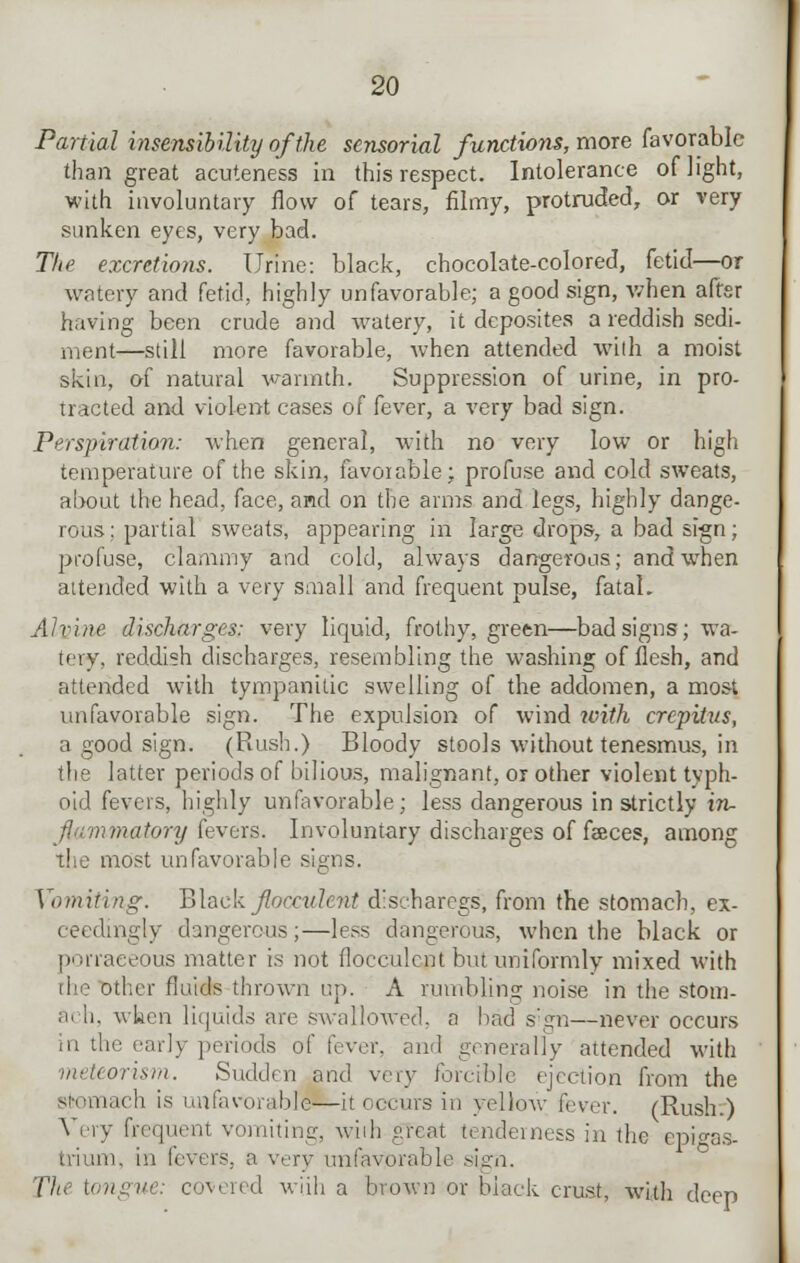 Partial insensibility of the sensorial functions, more favorable than great acuteness in this respect. Intolerance of light, with involuntary flow of tears, filmy, protruded, or very sunken eyes, very bad. The excretions. Urine: black, chocolate-colored, fetid—or watery and fetid, highly unfavorable; a good sign, when aftsr having been crude and watery, it deposites a reddish sedi- ment—still more favorable, when attended with a moist skiu, of natural warmth. Suppression of urine, in pro- tracted and violent cases of fever, a very bad sign. Perspiration: when general, with no very low or high temperature of the skin, favorable; profuse and cold sweats, about the head, face, and on the arms and legs, highly dange- rous: partial sweats, appearing in large drops, a bad sign; profuse, clammy and cold, always dangerous; and when attended with a very small and frequent pulse, fatal. Alvine discharges: very liquid, frothy, green—bad signs; wa- tery, reddish discharges, resembling the washing of flesh, and attended with tympanitic swelling of the addomen, a most unfavorable sign. The expulsion of wind with crepitus, a good sign. (Rush.) Bloody stools without tenesmus, in the latter periods of bilious, malignant, or other violent typh- oid fevers, highly unfavorable; less dangerous in strictly in- flammatory fevers. Involuntary discharges of faeces, among the most unfavorable signs. Vomiting. Black flocculent d'seharegs, from the stomach, ex- ceedingly dangerous;—less dangerous, when the black or porraeeous matter is not flocculent but uniformly mixed with the other fluids thrown up. A rumbling noise in the stom- al h, when liquids are swallowed, a had sign—never occurs hi the early periods of fever, and generally attended with \neteorism. Sudden and very forcible ejection from the stomach is unfavorable—it occurs in yellow fever. (Rush.) Very frequent vomiting, wiih great tenderness in the epigas- trium, in fevers, a very unfavorable sign. The tongue: covered wiih a brown or black crust, with deep