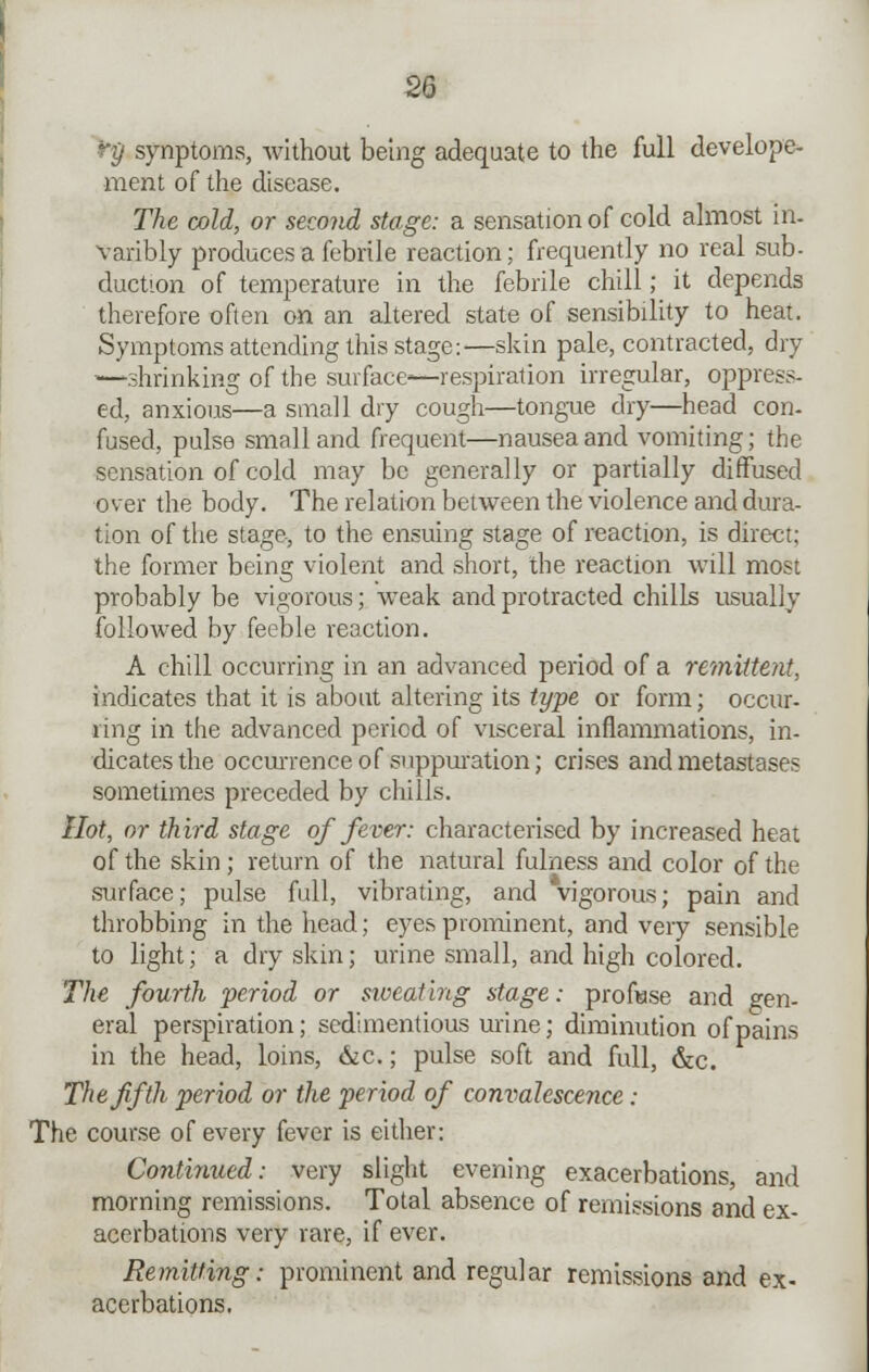 ry synptoms, without being adequate to the full develope- ment of the disease. The cold, or second stage: a sensation of cold almost in- varibly produces a febrile reaction; frequently no real sub- duction of temperature in the febrile chill; it depends therefore often on an altered state of sensibility to heat. Symptoms attending this stage:—skin pale, contracted, dry •—shrinking of the surface'—respiration irregular, oppress- ed, anxious—a small dry cough—tongue dry—head con- fused, pulse small and frequent—nausea and vomiting; the sensation of cold may be generally or partially diffused over the body. The relation between the violence and dura- tion of the stage, to the ensuing stage of reaction, is direct; the former being violent and short, the reaction will most probably be vigorous; weak and protracted chills usually followed by feeble reaction. A chill occurring in an advanced period of a remittent, indicates that it is about altering its type or form; occur- ring in the advanced period of visceral inflammations, in- dicates the occurrence of suppuration; crises and metastases sometimes preceded by chills. Hot, or third stage of fever: characterised by increased heat of the skin; return of the natural fulness and color of the surface; pulse full, vibrating, and vigorous; pain and throbbing in the head; eyes prominent, and very sensible to light; a dry skin; urine small, and high colored. The fourth period or siveating stage: profuse and gen- eral perspiration; sedimentious urine; diminution of pains in the head, loins, &c.; pulse soft and full, &c. The fifth period or the period of convalesce?ice: The course of every fever is either: Continued: very slight evening exacerbations, and morning remissions. Total absence of remissions and ex- acerbations very rare, if ever. Remitting: prominent and regular remissions and ex- acerbations.