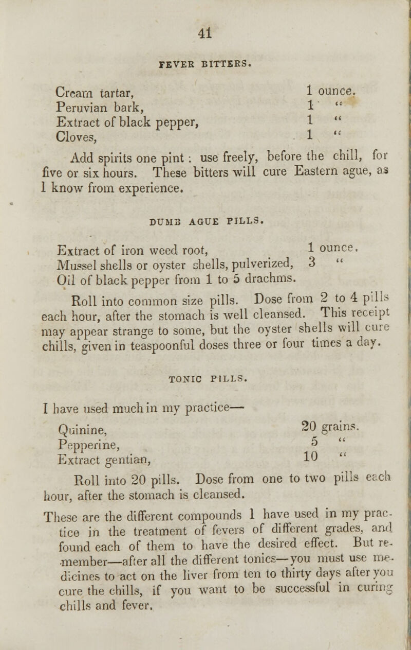 FEVER BITTERS. Cream tartar, 1 ounce. Peruvian bark, 1  Extract of black pepper, 1-  Cloves, 1  Add spirits one pint : use freely, before the chill, for five or six hours. These bitters will cure Eastern ague, as 1 know from experience. DUMB AGUE PILLS. Extract of iron weed root, 1 ounce. Mussel shells or oyster shells, pulverized, 3  Oil of black pepper from 1 to 5 drachms. Roll into common size pills. Dose from 2 to 4 pills each hour, after the stomach is well cleansed. This receipt may appear strange to some, but the oyster shells will cure chills, given in teaspoonful doses three or four times a day. TONIC PILLS. I have used much in my practice— Quinine, 20 grains. Pepperine, 5 Extract gentian, 10 Roll into 20 pills. Dose from one to two pills each hour, after the stomach is cleansed. These are the different compounds 1 have used in my prac- tice in the treatment of fevers of different grades, and found each of them to have the desired effect. But re- member—after all the different tonics—you must use me- dicines to act on the liver from ten to thirty days after you cure the chills, if you want to be successful in curing chills and fever.