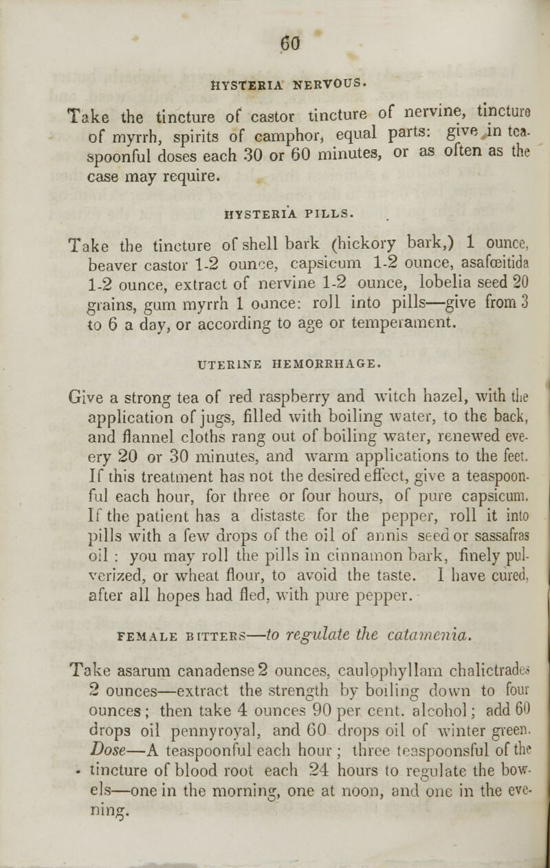 HYSTERIA NERVOUS. Take the tincture of castor tincture of nervine, tincture of myrrh, spirits of camphor, equal parts: give ,m tea- spoonful doses each 30 or 60 minutes, or as often as the case may require. HYSTERIA PILLS. Take the tincture of shell bark (hickory bark,) 1 ounce, beaver castor 1-2 ounce, capsicum 1-2 ounce, asafceitida 1-2 ounce, extract of nervine 1-2 ounce, lobelia seed 20 grains, gum myrrh 1 ounce: roll into pills—give from 3 to 6 a day, or according to age or temperament. UTERINE HEMORRHAGE. Give a strong tea of red raspberry and witch hazel, with the application of jugs, filled with boiling water, to the back, and flannel cloths rang out of boiling water, renewed eve- ery 20 or 30 minutes, and warm applications to the feet. If this treatment has not the desired effect, give a teaspoon- ful each hour, for three or four hours, of pure capsicum. If the patient has a distaste for the pepper, roll it into pills with a few drops of the oil of annis seed or sassafras oil : you may roll the pills in cinnamon bark, finely pul- verized, or wheat flour, to avoid the taste. I have cured, after all hopes had fled, with pure pepper. female bitters—to regulate the catamenia. Take asarum canadense2 ounces, caulpphyllam chalictracb 2 ounces—extract the strength by boiling down to four ounces; then take 4 ounces 90 per cent, alcohol; add 60 drops oil pennyroyal, and 60 drops oil of winter green. Dose—A teaspoonful each hour; three teaspoonsful of the • tincture of blood root each 24 hours to regulate the bow- els—one in the morning, one at noon, and one in the eve- ning.