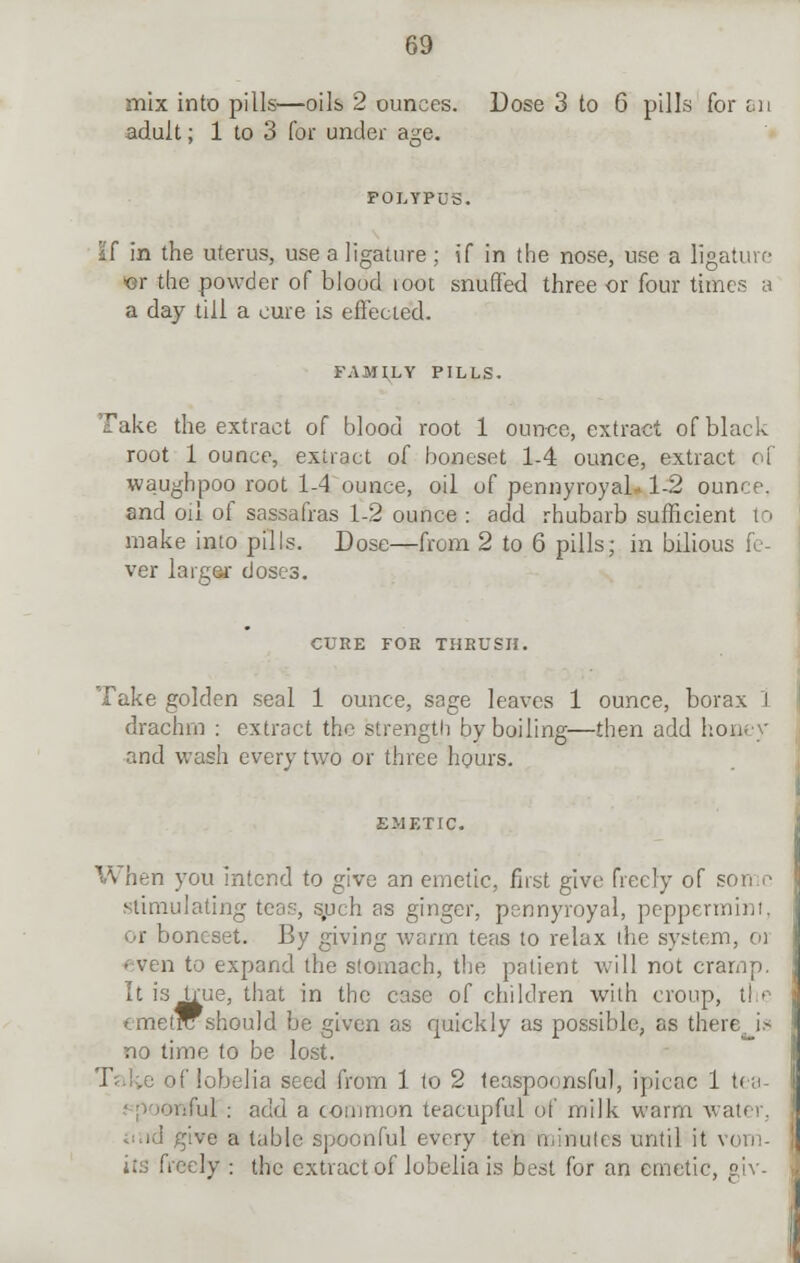 mix into pills—oils 2 ounces. Dose 3 to 6 pills for sn adult; 1 to 3 for under age. POLYPUS. if in the uterus, use a ligature ; if in the nose, use a ligature or the powder of blood loot snuffed three or four times a a day till a cure is effected. FAMILY PILLS. Take the extract of blood root 1 ounce, extract of black root 1 ounce, extract of boneset 1-4 ounce, extract of waughpoo root 1-4 ounce, oil of pennyroyal-1-2 ounce, and oil of sassafras 1-2 ounce : add rhubarb sufficient to make into pills. Dose—from 2 to 6 pills; in bilious fe- ver larger doses. CURE FOE THRUSH. Take golden seal 1 ounce, sage leaves 1 ounce, borax l drachm : extract the strength by boiling—then add honey and wash every two or three hours. \\ hen you intend to give an emetic, first give freely of son n stimulating tco.c--, such as ginger, pennyroyal, peppermint, or boneset. By giving warm teas to relax the system, oi - ven to expand the stomach, the patient will not cramp. It is true, that in the case of children with croup, tl i emetrc should be given as quickly as possible, as there, ia no time to be lost. Tal>e of lobelia seed from 1 to 2 teasponnsful, ipicac 1 tea- 'Oiiful : add a common teacupful of milk warm water. td give a table spoonful every ten minutes until it v< its freely : the extract of lobelia is best for an emetic, giv-