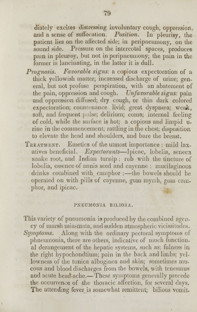 dlately excites distressing involuntary cough, oppression, and a sense of suffocation. Position. In pleurisy, the patient lies on the affected side; in peripneumony, on the sound side. Pressure on the intercotal spaces, produces pam in pleurisy, but not in peripneumony; the pain in the former is lancinating, in the latter it is dull. Prognosis. Favorable signs: a copious expectoration of a thick yellowish matter; increased discharge of urine; gen- eral, but not profuse perspiration, with an abatement of the pain, oppression and cough. Unfavorable signs: pain and oppression diffused; dry cough, or thin dark colored expectoration; countenance livid; great dyspnoea; weak, soft, and frequent p ilse; delirium; coma; internal feeling of cold, while the surface is hot; a copious and limpid u- rine in the commencement; rattling in the chest; disposition to elevate the head and shoulders, and bare the breast. Treatment. Emetics of the utmost importance : mild lax- atives beneficial. Expectorants—Ipicac, lobelia, seneca snake root, and Indian turnip : rub with the tincture of lobelia, essence of annis seed and cayenne : mucilaginous drinks combined with, camphor :—the bowels should be operated on with pills of cayenne, gusa myrrh, gum cam- phor, and ipicac. PNEUMONIA B1LI0SA. This variety of pneumonia is produced by the combined agen- cy of marsh miasmata, and sudden atmospheric vicissitudes. Symptoms. Along with the ordinary pectoral symptoms of phneumonia, there are others, indicative of much function- al derangement of the hepatic systems, such as: fulness in the right hypochondtium; pain in the back and limbs; yel- lowness of the tunica albuginea and skin; sometimes mu- cous and blood discharges from the bowels, with tenesmus and acute head-ache.—These symptoms generally precede the occurrence of the thoracic affection, for several days. The attending fever 13 somewhat remittent; bilious vomit-