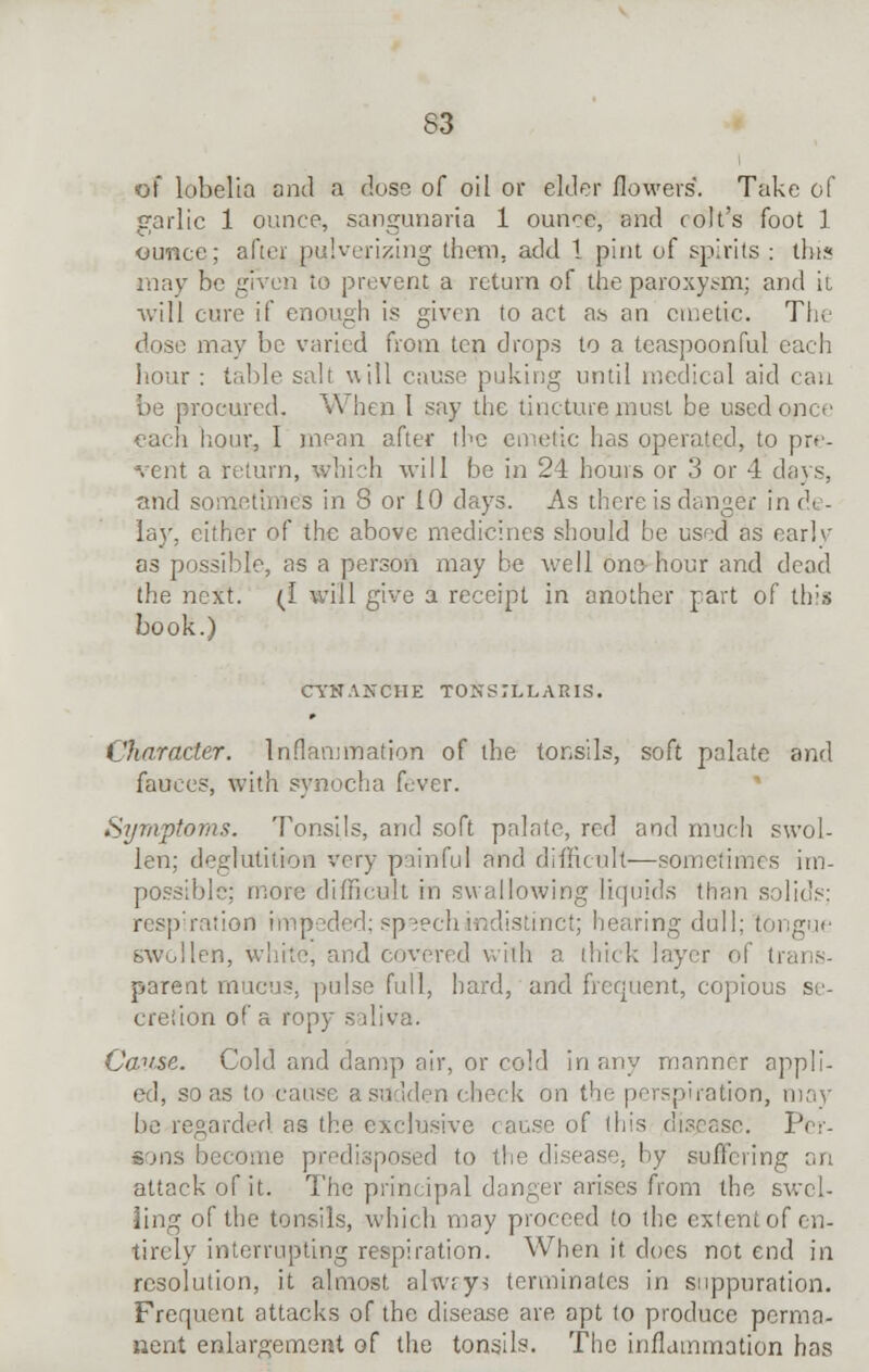 of lobelia and a dose of oil or elder flowers*. Take of garlic 1 ounce, sangunaria 1 oun<?e, and colt's foot 1 ounce; after pulverizing them, add 1 pint of spirits : this may be given to prevent a return of the paroxysm; and it will cure if enough is given to act as an emetic. The dose may be varied from ten drops to a teaspoonful each hour : table salt will cause puking until medical aid can be procured. When 1 say the tincture must be used once each hour, I mean after the emetic has operated, to pre- vent a return, which will be in 24 hours or 3 or 4 days, and sometimes in S or 10 days. As there is danger in de- lay, either of the above medicines should be used as early as possible, as a person may be well one-hour and dead the next. (I will give a receipt in another part of this book.) CYNANCHE TONSILLARIS. Character. Inflammation of the tonsils, soft palate and fauces, with synocha fever. Symptoms. Tonsils, and soft palate, red and much swol- len; deglutition very painful and difficult—sometimes im- possible; more difficult in swallowing liquids than solids: respiration impeded; speech indistinct; hearing dull; tongue swollen, white, and covered with a. thick layer of tr; parent mucus, pulse full, hard, and frequent, copious se- cretion of a ropy saliva. Cause. Cold and damp air, or cold in any manner appli- ed, so as to cause a heck on the perspiration, may be regarded as the exclusive < ause of (his disease. Per- sons become predisposed to the disease, by suffering an attack of it. The principal danger arises from the swel- ling of the tonsils, which may proceed (o the extentof en- tirely interrupting respiration. When it does not end in resolution, it almost alwrys terminates in suppuration. Frequent attacks of the disease are apt to produce perma- nent enlargement of the tonsils. The inflammation has