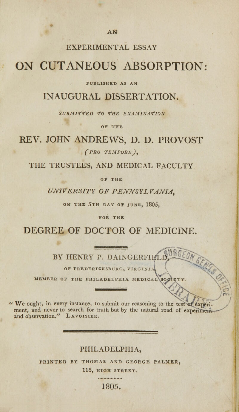 AN EXPERIMENTAL ESSAY ON CUTANEOUS ABSORPTION PUBLISHED AS AN INAUGURAL DISSERTATION. SUBMITTED TO THE EXAMINATION OF THE REV. JOHN ANDREWS, D. D. PROVOST (pro TEMPORE)^ THE TRUSTEES, AND MEDICAL FACULTY OF THE UNIVERSITY OF PENNSYLVANIA, ON THE 5TH DAY OF JUNE, 1805, FOR THE DEGREE OF DOCTOR OF MEDICINE. BY HENRY P. DAINGERFIE^MKf Off OF FREDERICKSBURG, VIRGINIA \ \ MEMBER OF THE PHILADELPHIA MEDICAL\&OOIETV.  We ought, in every instance, to submit our reasoning to the test «r experi- ment, and never to search for truth but by the natural road of expefiftrettt—-^ and observation. Lavoisier. PHILADELPHIA, PRINTED BY THOMAS AND GEORGE PALMER, 116, HIGH STREET. 1805.