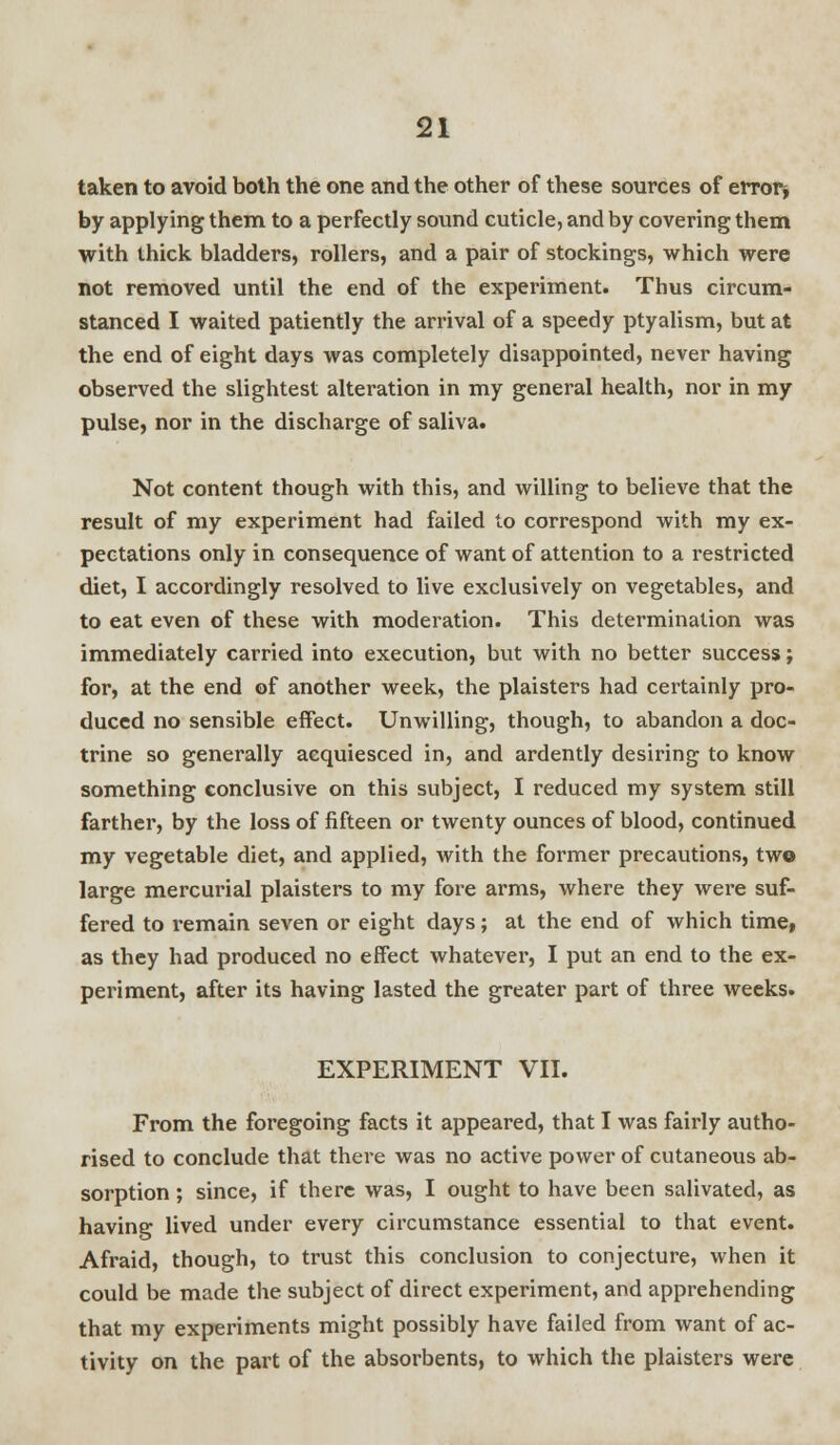 taken to avoid both the one and the other of these sources of error* by applying them to a perfectly sound cuticle, and by covering them with thick bladders, rollers, and a pair of stockings, which were not removed until the end of the experiment. Thus circum- stanced I waited patiently the arrival of a speedy ptyalism, but at the end of eight days was completely disappointed, never having observed the slightest alteration in my general health, nor in my pulse, nor in the discharge of saliva. Not content though with this, and willing to believe that the result of my experiment had failed to correspond with my ex- pectations only in consequence of want of attention to a restricted diet, I accordingly resolved to live exclusively on vegetables, and to eat even of these with moderation. This determination was immediately carried into execution, but with no better success; for, at the end of another week, the plaisters had certainly pro- duced no sensible effect. Unwilling, though, to abandon a doc- trine so generally aequiesced in, and ardently desiring to know something conclusive on this subject, I reduced my system still farther, by the loss of fifteen or twenty ounces of blood, continued my vegetable diet, and applied, with the former precautions, two large mercurial plaisters to my fore arms, where they were suf- fered to remain seven or eight days; at the end of which time, as they had produced no effect whatever, I put an end to the ex- periment, after its having lasted the greater part of three weeks. EXPERIMENT VII. From the foregoing facts it appeared, that I was fairly autho- rised to conclude that there was no active power of cutaneous ab- sorption ; since, if there was, I ought to have been salivated, as having lived under every circumstance essential to that event. Afraid, though, to trust this conclusion to conjecture, when it could be made the subject of direct experiment, and apprehending that my experiments might possibly have failed from want of ac- tivity on the part of the absorbents, to which the plaisters were