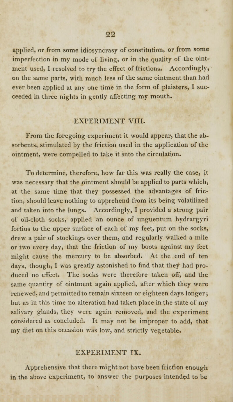 applied, or from some idiosyncrasy of constitution, or from some imperfection in my mode of living, or in the quality of the oint- ment used, I resolved to try the effect of frictions. Accordingly, on the same parts, with much less of the same ointment than had ever been applied at any one time in the form of plaisters, I suc- ceeded in three nights in gently affecting my mouth. EXPERIMENT VIII. From the foregoing experiment it would appear, that the ab- sorbents, stimulated by the friction used in the application of the ointment, were compelled to take it into the circulation. To detei'mine, therefore, how far this was really the case, it was necessary that the ointment should be applied to parts which, at the same time that they possessed the advantages of fric- tion, should leave nothing to apprehend from its being volatilized and taken into the lungs. Accordingly, I provided a strong pair of oil-cloth socks, applied an ounce of unguentum hydrargyri fortius to the upper surface of each of my feet, put on the socks, drew a pair of stockings over them, and regularly walked a mile or two every day, that the friction of my boots against my feet might cause the mercury to be absorbed. At the end of ten days, though, I was greatly astonished to find that they had pro- duced no effect. The socks were therefore taken off, and the same quantity of ointment again applied, after which they were renewed, and permitted to remain sixteen or eighteen days longer; but as in this time no alteration had taken place in the state of my salivary glands, they were again removed, and the experiment considered as concluded. It may not be improper to add, that my diet on this occasion was low, and strictly vegetable. EXPERIMENT IX. Apprehensive that there might not have been friction enough in the above experiment, to answer the purposes intended to be