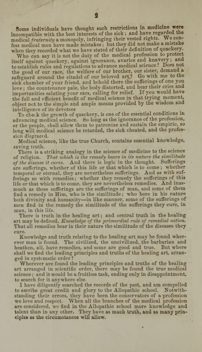 Some individuals have thought such restrictions in medicine were incompatible with the best interests of the sick ; and have regarded the medical fraternity a monopoly, infringing their vested rights. We con- fess medical men'have made mistakes; but they did not make a mistake when they recorded what we have stated of their definition of quackery. Who can say it is not the duty of the medical profession to protect itself against quackery, against ignorance, avarice and knavery; and to establish rules and regulations to advance medical science? Does not the good of our race, the welfare of our brother, our sister, demand a safeguard around the citadel of our beloved art.? Go with me to the sick chamber of your friend, and behold there the sufferings of one you love ; the countenance pale, the body distorted, and hear their cries and importunities saluting your ears, calling for relief. If you would have the full and efficient benefit of medical science in that trying moment, object not to the simple and ample means provided by the wisdom and intelligence of its devotees To chetk the growth of quackery, is one of the essential conditions in advancing medical science. So long as the ignorance of the profession, or the people, shall allow them to patronize and sustain the empiric, so long will medical science be retarded, the sick cheated, and the profes- sion disgraced. Medical science, like the true Church, contains essential knowledge, saving truth. There is a striking analogy in the science of medicine to the science of religion. That which is the remedy bears in its nature the similitude of the disease it cures. And there is logic in the thought. Sufferings arc sufferings, whether of this life or that which is to come ; whether temporal or eternal, they are nevertheless sufferings. And as with suf- ferings so with remedies; whether they remedy the sufferings of this life or that which is to come, they are nevertheless remedies. And inas- much as these sufferings are the sufferings of man, and some of them find a remedy in Him, who is the similitude; who bore in his nature both divinity and humanity—in like manner, some of the sufferings of men find in the remedy the similitude of the sufferings they cure, in man, in this life. There is truth in the healing art; and central truth in the healing art may be defined, Knowledge of the primordial rule of remedial action. That all remedies bear in their nature the similitude of the diseases they cure. Knowledge and truth relating to the healing art may be found wher- ever man is found. The civilized, the uncivilized, the barbarian and heathen, all, have remedies, and some are good and true. But where 6hall we find the leading principles and truths of the healing art, arran- ged in systematic order? Wherever are found the leading principles and truths of the healing art arranged in scientific order, there may be found the true medical science ; and it would be a fruitless task, ending only in disappointment, to search for it anywhere else. 1 have diligently searched the records of the past, and am compelled to ascribe great credit and glory to the Allopathic school. Notwith- standing their errors, they have been the conservators of a profession we love and respect. When all the branches of the medical profession are considered, we find in the Allopathic school more knowledge and talent than in any other. They have as much truth, and as many prin- ciples as the circumstances will allow.