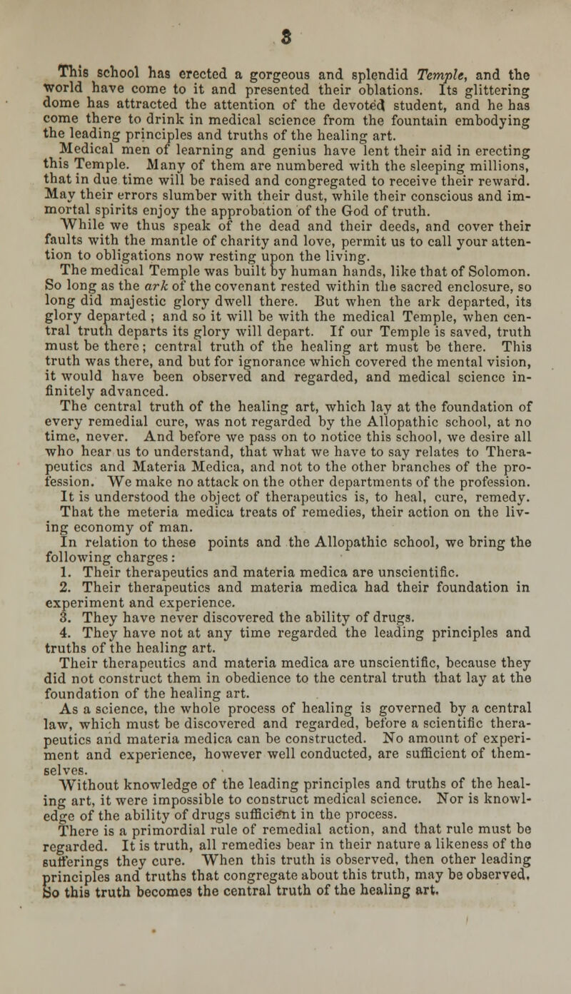 This school has erected a gorgeous and splendid Temple, and the world have come to it and presented their oblations. Its glittering dome has attracted the attention of the devoted student, and he has come there to drink in medical science from the fountain embodying the leading principles and truths of the healing art. Medical men of learning and genius have lent their aid in erecting this Temple. Many of them are numbered with the sleeping millions, that in due time will be raised and congregated to receive their reward. May their errors slumber with their dust, while their conscious and im- mortal spirits enjoy the approbation of the God of truth. While we thus speak of the dead and their deeds, and cover their faults with the mantle of charity and love, permit us to call your atten- tion to obligations now resting upon the living. The medical Temple was built by human hands, like that of Solomon. So long as the ark of the covenant rested within the sacred enclosure, so long did majestic glory dwell there. But when the ark departed, its glory departed ; and so it will be with the medical Temple, when cen- tral truth departs its glory will depart. If our Temple is saved, truth must be there; central truth of the healing art must be there. This truth was there, and but for ignorance which covered the mental vision, it would have been observed and regarded, and medical science in- finitely advanced. The central truth of the healing art, which lay at the foundation of every remedial cure, was not regarded by the Allopathic school, at no time, never. And before we pass on to notice this school, we desire all who hear us to understand, that what we have to say relates to Thera- peutics and Materia Medica, and not to the other branches of the pro- fession. We make no attack on the other departments of the profession. It is understood the object of therapeutics is, to heal, cure, remedy. That the meteria medica treats of remedies, their action on the liv- ing economy of man. In relation to these points and the Allopathic school, we bring the following charges: 1. Their therapeutics and materia medica are unscientific. 2. Their therapeutics and materia medica had their foundation in experiment and experience. 3. They have never discovered the ability of drugs. 4. They have not at any time regarded the leading principles and truths of the healing art. Their therapeutics and materia medica are unscientific, because they did not construct them in obedience to the central truth that lay at the foundation of the healing art. As a science, the whole process of healing is governed by a central law, which must be discovered and regarded, before a scientific thera- peutics arid materia medica can be constructed. No amount of experi- ment and experience, however well conducted, are sufficient of them- selves. Without knowledge of the leading principles and truths of the heal- ing art, it were impossible to construct medical science. Nor is knowl- edge of the ability of drugs sufficient in the process. There is a primordial rule of remedial action, and that rule must be regarded. It is truth, all remedies bear in their nature a likeness of the sufferings they cure. When this truth is observed, then other leading principles and truths that congregate about this truth, may be observed. So this truth becomes the central truth of the healing art.