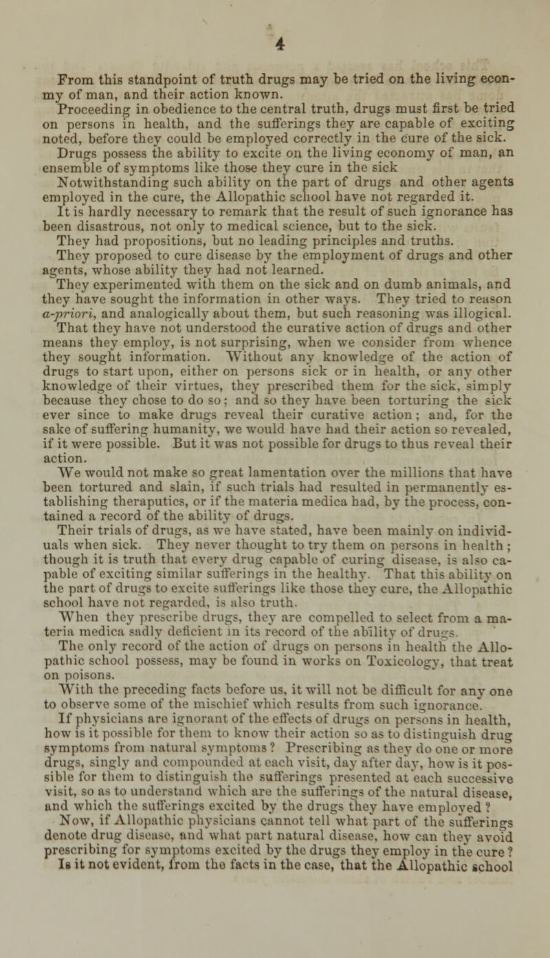 From this standpoint of truth drugs may be tried on the living econ- my of man, and their action known. Proceeding in obedience to the central truth, drugs must first be tried on persons in health, and the sufferings they are capable of exciting noted, before they could be employed correctly in the cure of the sick. Drugs possess the ability to excite on the living economy of man, an ensemble of symptoms like those they cure in the sick Notwithstanding such ability on the part of drugs and other agents employed in the cure, the Allopathic school have not regarded it. It is hardly necessary to remark that the result of such ignorance has been disastrous, not only to medical science, but to the sick. They had propositions, but no leading principles and truths. They proposed to cure disease by the employment of drugs and other agents, whose ability they had not learned. They experimented with them on the sick and on dumb animals, and they have sought the information in other ways. They tried to reason a-priori, and analogically about them, but such reasoning was illogical. That they have not understood the curative action of drugs and other means they employ, is not surprising, when we consider from whence they sought information. Without any knowledge of the action of drugs to start upon, either on persons sick or in health, or any other knowledge of their virtues, they prescribed them for the sick, simply because they chose to do so; and so they have been torturing the sick ever since to make dru^s reveal their curative action ; and, for the sake of suffering humanity, we would have had their action so revealed, if it were possible. But it was not possible for drugs to thus reveal their action. We would not make so great lamentation over the millions that have been tortured and slain, if such trials had resulted in permanently es- tablishing theraputics, or if the materia medica had, by the process, con- tained a record of the ability of drugs. Their trials of drugs, as we have stated, have been mainly on individ- uals when sick. They never thought to try them on persons in health ; though it is truth that every drug capable of curing disease, is also ca- pable of exciting similar sufferings in the healthy. That this ability on the part of drugs to excite sufferings like those they cure, the Allopathic school have not regarded, is also truth. When they prescribe drugs, they are compelled to select from a ma- teria medica sadly deficient in its record of the ability of drugs. The only record of the action of drugs on persons in health the Allo- pathic school possess, may be found in works on Toxicology, that treat on poisons. With the preceding facts before us, it will not be difficult for any one to observe some of the mischief which results from such ignorance. If physicians are ignorant of the effects of drugs on persons in health, how is it possible for them to know their action so as to distinguish dru°- symptoms from natural symptoms ? Prescribing as they do one or more drugs, singly and compounded at each visit, day after day, how is it pos- sible for them to distinguish the sufferings presented at each successive visit, so as to understand which are the sufferings of the natural disease, and which the sufferings excited by the drugs they have employed ? Now, if Allopathic physicians cannot tell what part of the sufferings denote drug disease, and what part natural disease, how can they avoid prescribing for symptoms excited by the drugs they employ in the cure ? Is it not evident, from the facts in the case, that the Allopathic school