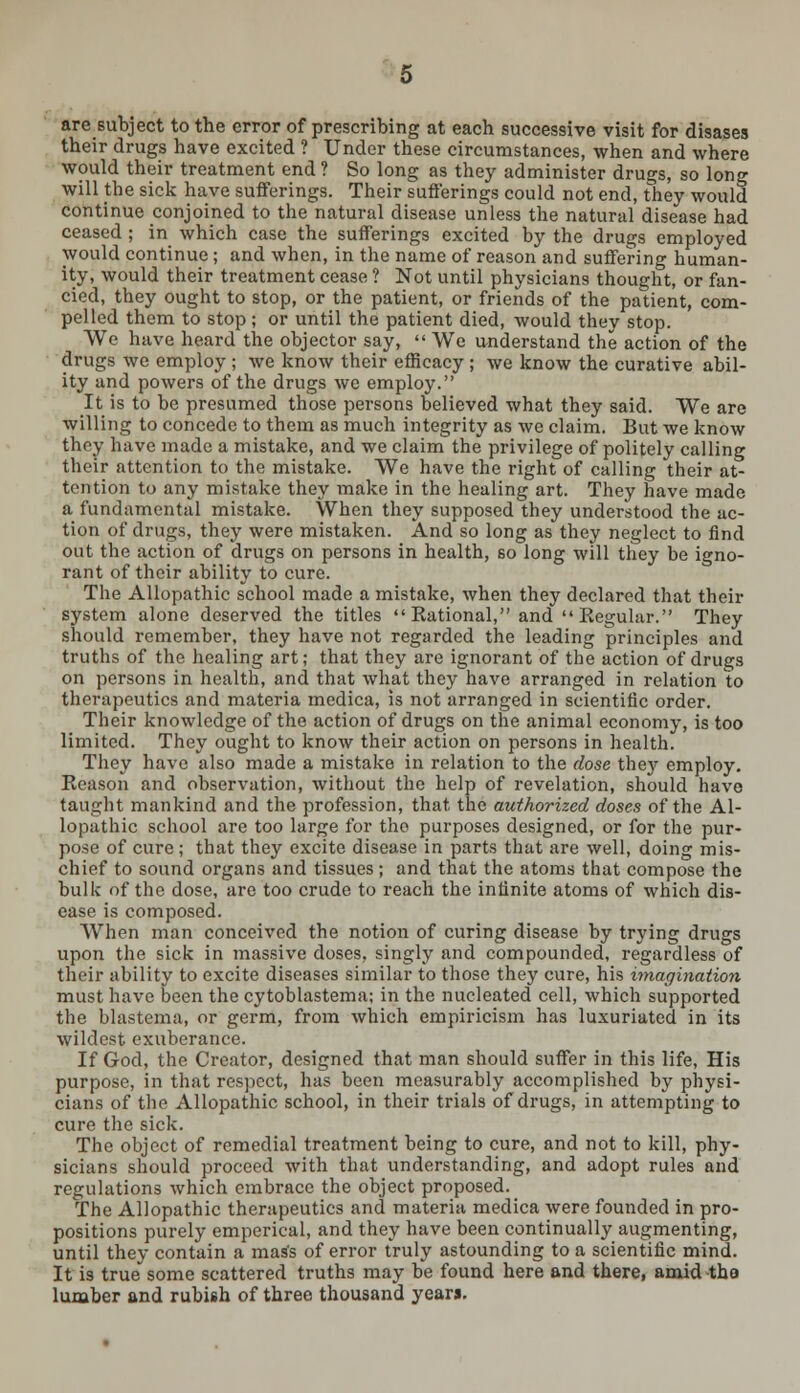 aresubject to the error of prescribing at each successive visit for disases their drugs have excited ? Under these circumstances, when and where would their treatment end ? So long as they administer drugs, so long will the sick have sufferings. Their sufferings could not end, they would continue conjoined to the natural disease unless the natural disease had ceased ; in which case the sufferings excited by the drugs employed would continue ; and when, in the name of reason and suffering human- ity, would their treatment cease ? Not until physicians thought, or fan- cied, they ought to stop, or the patient, or friends of the patient, com- pelled them to stop; or until the patient died, would they stop. We have heard the objector say,  We understand the action of the drugs we employ ; we know their efficacy ; we know the curative abil- ity and powers of the drugs we employ. It is to be presumed those persons believed what they said. We are willing to concede to them as much integrity as we claim. But we know they have made a mistake, and we claim the privilege of politely calling their attention to the mistake. We have the right of calling their at- tention to any mistake they make in the healing art. They have made a fundamental mistake. When they supposed they understood the ac- tion of drugs, they were mistaken. And so long as they neglect to find out the action of drugs on persons in health, so long will they be igno- rant of their ability to cure. The Allopathic school made a mistake, when they declared that their system alone deserved the titles Kational, and Kegular. They should remember, they have not regarded the leading principles and truths of the healing art; that they are ignorant of the action of drugs on persons in health, and that what they have arranged in relation to therapeutics and materia medica, is not arranged in scientific order. Their knowledge of the action of drugs on the animal economy, is too limited. They ought to know their action on persons in health. They have also made a mistake in relation to the dose they employ. Reason and observation, without the help of revelation, should have taught mankind and the profession, that, the authorized doses of the Al- lopathic school are too large for the purposes designed, or for the pur- pose of cure; that they excite disease in parts that are well, doing mis- chief to sound organs and tissues; and that the atoms that compose the bulk of the dose, are too crude to reach the infinite atoms of which dis- ease is composed. When man conceived the notion of curing disease by trying drugs upon the sick in massive doses, singly and compounded, regardless of their ability to excite diseases similar to those they cure, his imagination must have been the cytoblastema; in the nucleated cell, which supported the blastema, or germ, from which empiricism has luxuriated in its wildest exuberance. If God, the Creator, designed that man should suffer in this life, His purpose, in that respect, has been measurably accomplished by physi- cians of the Allopathic school, in their trials of drugs, in attempting to cure the sick. The object of remedial treatment being to cure, and not to kill, phy- sicians should proceed with that understanding, and adopt rules and regulations which embrace the object proposed. The Allopathic therapeutics and materia medica were founded in pro- positions purely emperical, and they have been continually augmenting, until they contain a mass of error truly astounding to a scientific mind. It is true some scattered truths may be found here and there, amid the lumber and rubish of three thousand yearj.