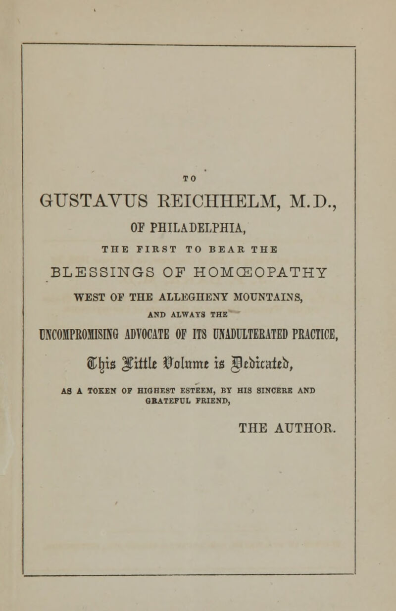 GUSTAVTTS REICHHELM, M.D., OF PHILADELPHIA, THE FIRST TO BEAR THE BLESSINGS OF HOMCEOPATHY WEST OF THE ALLEGHENY MOUNTAINS, AND ALWAYS THE UNCOMPROMISING ADVOCATE OF ITS UNADULTERATED PRACTICE, Sfets little mnmt is §ebicaieb, AS A TOKEN OF HIGHEST ESTEEM, BT HIS SINCERE AND GRATEFUL FRIEND, THE AUTHOR.