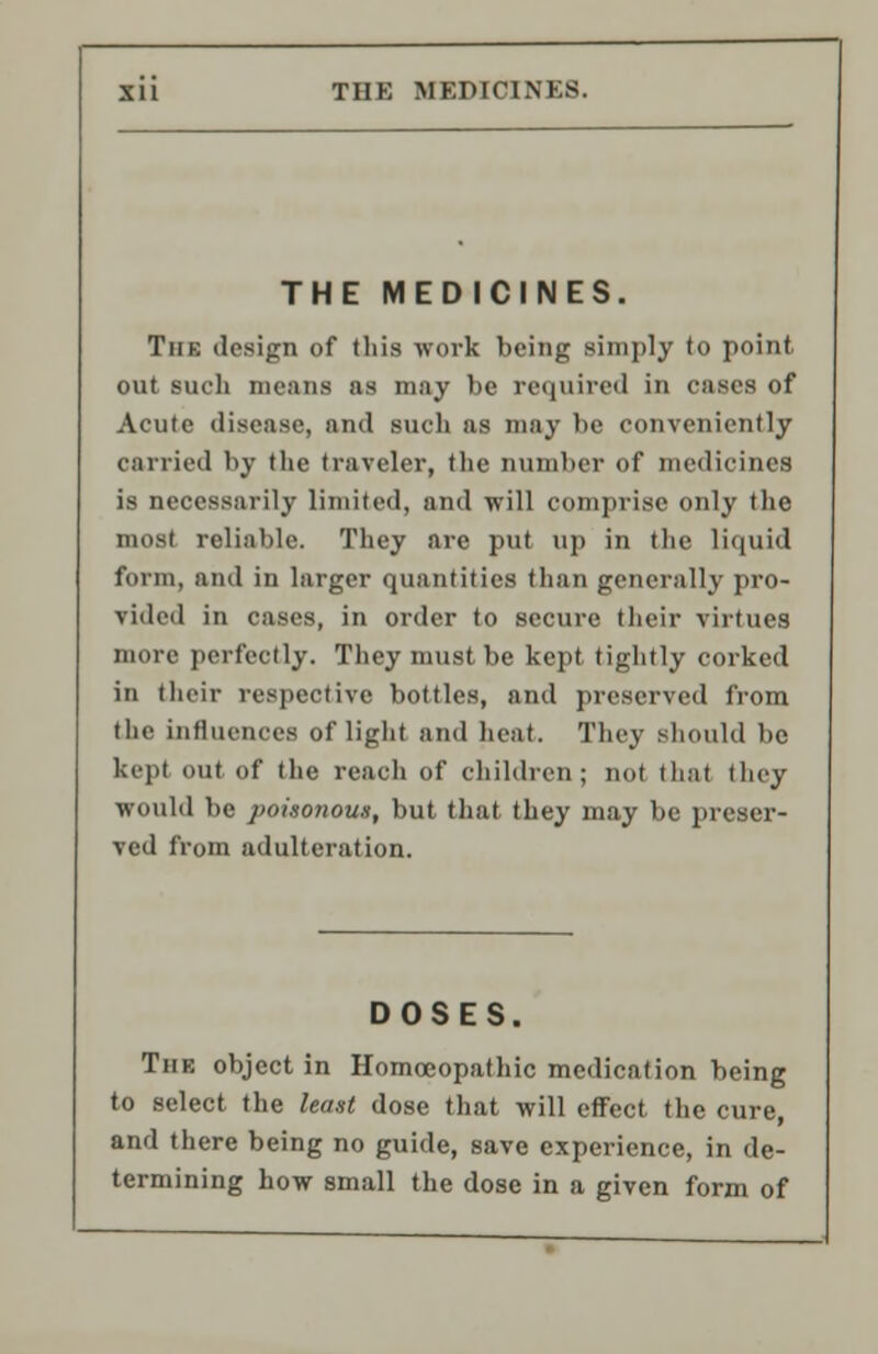 THE MEDICINES. THE MEDICINES. Tin: design of this work being simply to point out such means as may he required in cases of Acute disease, and such as may be conveniently carried by the traveler, the number of medicines is necessarily limited, and will comprise only the most reliable. They are put up in the liquid form, and in larger quantities than generally pro- vided in cases, in order to secure their virtues more perfectly. They must be kept tightly corked in (heir respective bottles, and preserved from the influences of light and heat. They should be kept out of the reach of children; not thai they would be poisonous, but that they may be preser- ved from adulteration. DOSES. Tiik object in Homoeopathic medication being to select the least dose that will effect the cure, and there being no guide, save experience, in de- termining how small the dose in a given form of