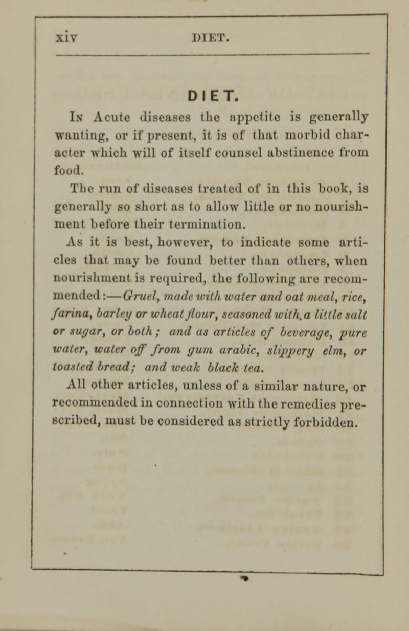 DIET. In Acute diseases the appetite is generally •wanting, or if present, it is of that morbid char- acter which will of itself counsel abstinence from food. The run of diseases treated of in this book, is generally so short as to allow little or no nourish- ment before their termination. As it is best, however, to indicate some arti- cles that may be found better than others, when nourishment is required, the following are recom- mended :—Gruel, made with water and oat meal, rice, farina, barley or wheat flour, seasoned with.a little salt or sugar, or both ; and as articles of beverage, pure water, water off from gum arabic, slippery elm, or toasted bread; and weak black tea. All other articles, unless of a similar nature, or recommended in connection with the remedies pre- scribed, must be considered as strictly forbidden.