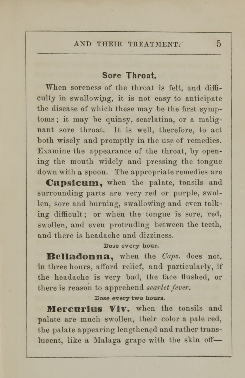 Sore Throat. When soreness of the throat is felt, and diffi- culty in swallowing, it is not easy to anticipate the disease of which these may be the first symp- toms ; it may be quinsy, scarlatina, or a malig- nant sore throat. It is well, therefore, to act both wisely and promptly in the use of remedies. Examine the appearance of the throat, by open- ing the mouth widely and pressing the tongue down with a spoon. The appropriate remedies are Capsicum, when the palate, tonsils and surrounding parts are very red or purple, swol- len, sore and burning, swallowing and even talk- ing difficult; or when the tongue is sore, red, swollen, and even protruding between the teeth, and there is headache and dizziness. Dose every hour. Belladonna., when the Caps, does not, in three hours, afford relief, and particularly, if the headache is very bad, the face flushed, or there is reason to apprehend scarlet fever. Dose every two hours. MercuriuS ViV. when the tonsils and palate are much swollen, their color a pale red, the palate appearing lengthened and rather trans- lucent, like a Malaga grape with the skin off—