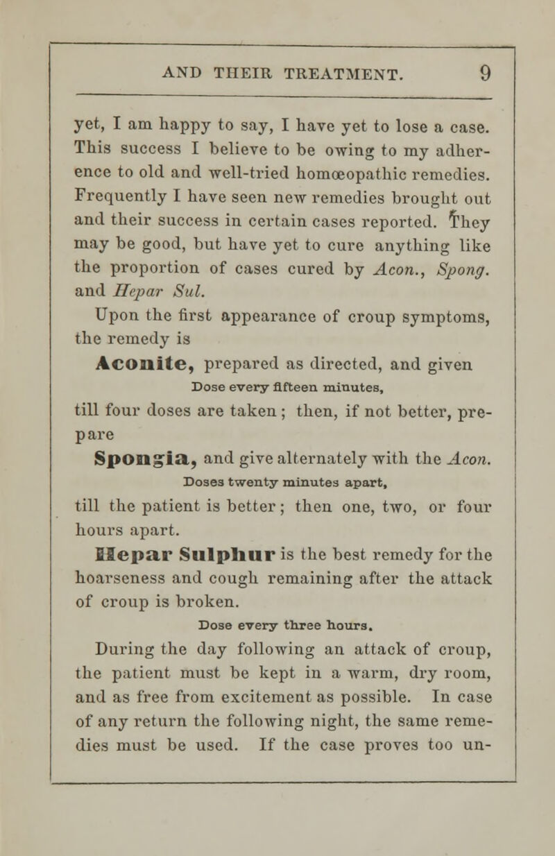 yet, I am happy to say, I have yet to lose a case. This success I believe to be owing to my adher- ence to old and well-tried homoeopathic remedies. Frequently I have seen new remedies brought out and their success in certain cases reported, they may be good, but have yet to cure anything like the proportion of cases cured by Aeon., Spong. and Hepar Sul. Upon the first appearance of croup symptoms, the remedy is Aconite, prepared as directed, and given Dose every fifteen minutes, till four doses are taken; then, if not better, pre- pare Spongia,, and give alternately with the Aeon. Dose3 twenty minutes apart, till the patient is better; then one, two, or four hours apart. Ilepar Sulphur is the best remedy for the hoarseness and cough remaining after the attack of croup is broken. Dose every three hours. During the day following an attack of croup, the patient must be kept in a warm, dry room, and as free from excitement as possible. In case of any return the following night, the same reme- dies must be used. If the case proves too un-