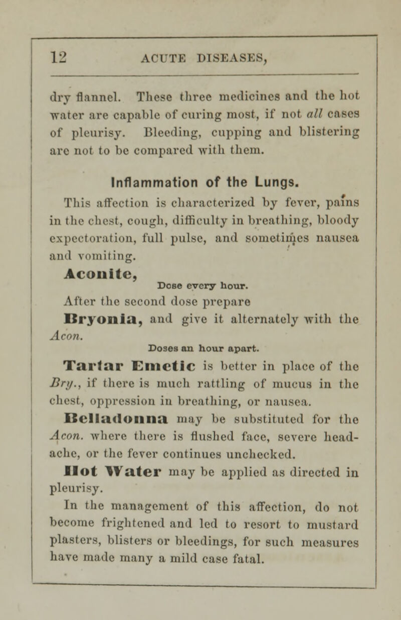 dry flannel. These three medicines and the hoi water are capable of curing most, if not all cases of pleurisy. Bleeding, cupping and blistering are not to be compared with them. Inflammation of the Lungs. This affection is characterized by fever, pains in the chest, cough, difficulty in breathing, bloody expectoration, full pulse, and sometimes nausea and vomiting. Aconite, Dose every hour. After the second dose prepare Bryonia, and give it alternately with the Aeon. Doses an hour apart. Tartar Emetic is better in place of the Bri/., if there is much rattling of mucus in the chest, oppression in breathing, or nausea. Oeliadonna may be substituted for the Aeon, where there is flushed face, severe head- ache, or the fever continues unchecked. Hot Water may be applied as directed in pleurisy. In the management of this affection, do not become frightened and led to resort to mustard plasters, blisters or bleedings, for such measures have made many a mild case fatal.