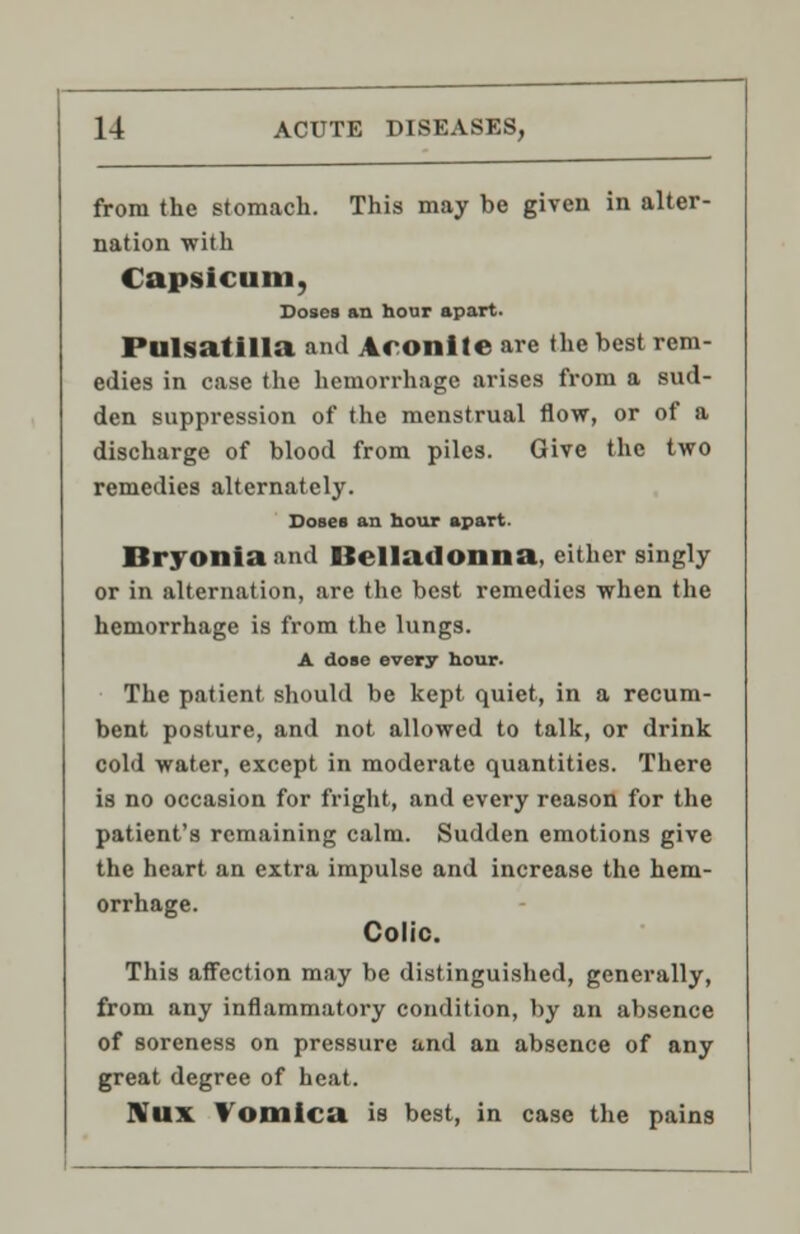 from the stomach. This may be given in alter- nation with Capsicum, Doses an hour apart. Pulsatilla and Aconite are the best rem- edies in case the hemorrhage arises from a sud- den suppression of the menstrual flow, or of a discharge of blood from piles. Give the two remedies alternately. Doses an hour apart. Bryonia and Belladonna, either singly or in alternation, are the best remedies when the hemorrhage is from the lungs. A dose every hour. The patient, should be kept quiet, in a recum- bent posture, and not allowed to talk, or drink cold water, except in moderate quantities. There is no occasion for fright, and every reason for the patient's remaining calm. Sudden emotions give the heart an extra impulse and increase the hem- orrhage. Colic. This affection may be distinguished, generally, from any inflammatory condition, by an absence of soreness on pressure and an absence of any great degree of heat. NlIX Vomica is best, in case the pains