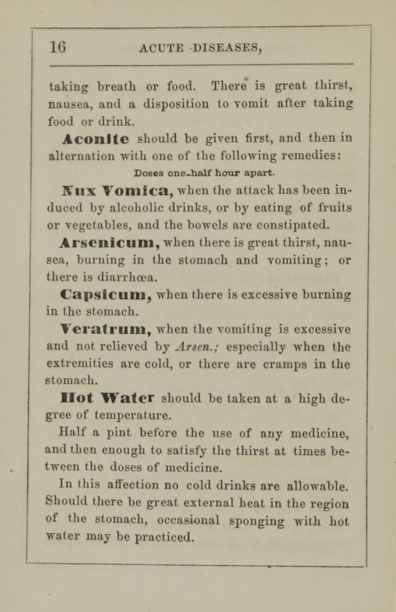 taking breath or food. There is great thirst, nausea, and a disposition to vomit after taking food or drink. Aconite should be given first, and then in alternation with one of the following remedies: Doses one-lialf hour apart. IVux Vomica, when the attack has been in- duced by alcoholic drinks, or by eating of fruits or vegetables, and the bowels are constipated. Arsenicum, when there is great thirst, nau- sea, burning in the stomach and vomiting; or there is diarrhoea. Capsicum, when there is excessive burning in the stomach. Teratrum, when the vomiting is excessive and not relieved by Arsen.; especially when the extremities are cold, or there are cramps in the stomach. Hot Water should be taken at a high de- gree of temperature. Half a pint before the use of any medicine, and then enough to satisfy the thirst at times be- tween the doses of medicine. In this affection no cold drinks are allowable. Should there be great external heat in the region of the stomach, occasional sponging with hot water may be practiced.