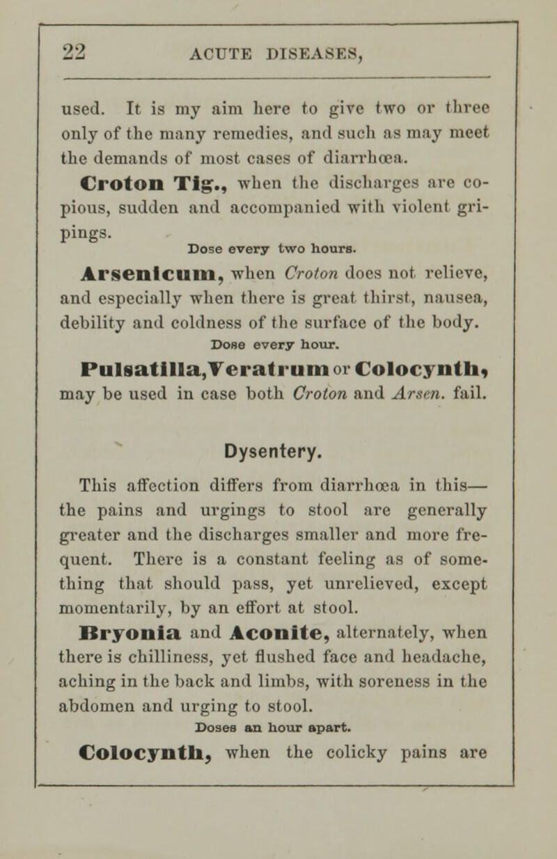 used. It is my aim here to give two or three only of the many remedies, and suoh as may meet the demands of most cases of diarrhoea. Croton Tig., when the discharges are co- pious, sudden and accompanied with violent gri- pings. Dose every two hours. Arsenicum, when Croton does not relieve, and especially when there is great thirst, nausea, debility and coldness of the surface of the body. Dose every hour. Pulsatilla, Veratrum or Colocynth, may be used in case both Croton and Arsen. fail. Dysentery. This affection differs from diarrhoea in this— the pains and urgings to stool are generally greater and the discharges smaller and more fre- quent. There is a constant feeling as of some- thing that should pass, yet unrelieved, except momentarily, by an effort at stool. Bryonia and Aconite, alternately, when there is chilliness, yet flushed face and headache, aching in the back and limbs, with soreness in the abdomen and urging to stool. Doses an hour apart. Colocynth, when the colicky pains are