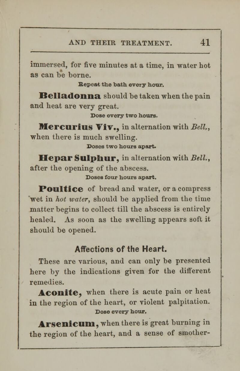 immersed, for five minutes at a time, in -water hot as can be borne. Eepeat the bath every hour. Belladonna, should be taken when the pain and heat are very great. Dose every two hours. Bf ercurius ViV., in alternation -with Bell,, when there is much swelling. Doses two hours apart. Hepar Sulphur, in alternation with Bell., after the opening of the abscess. Doses four hours apart. Poultice of bread and water, or a compress wet in hot water, should be applied from the time matter begins to collect till the abscess is entirely healed. As soon as the swelling appears soft it should be opened. Affections of the Heart. These are various, and can only be presented here by the indications given for the different remedies. Aconite, when there is acute pain or heat in the region of the heart, or violent palpitation. Dose every hour. Arsenicum, when there is great burning in the region of the heart, and a sense of smother-