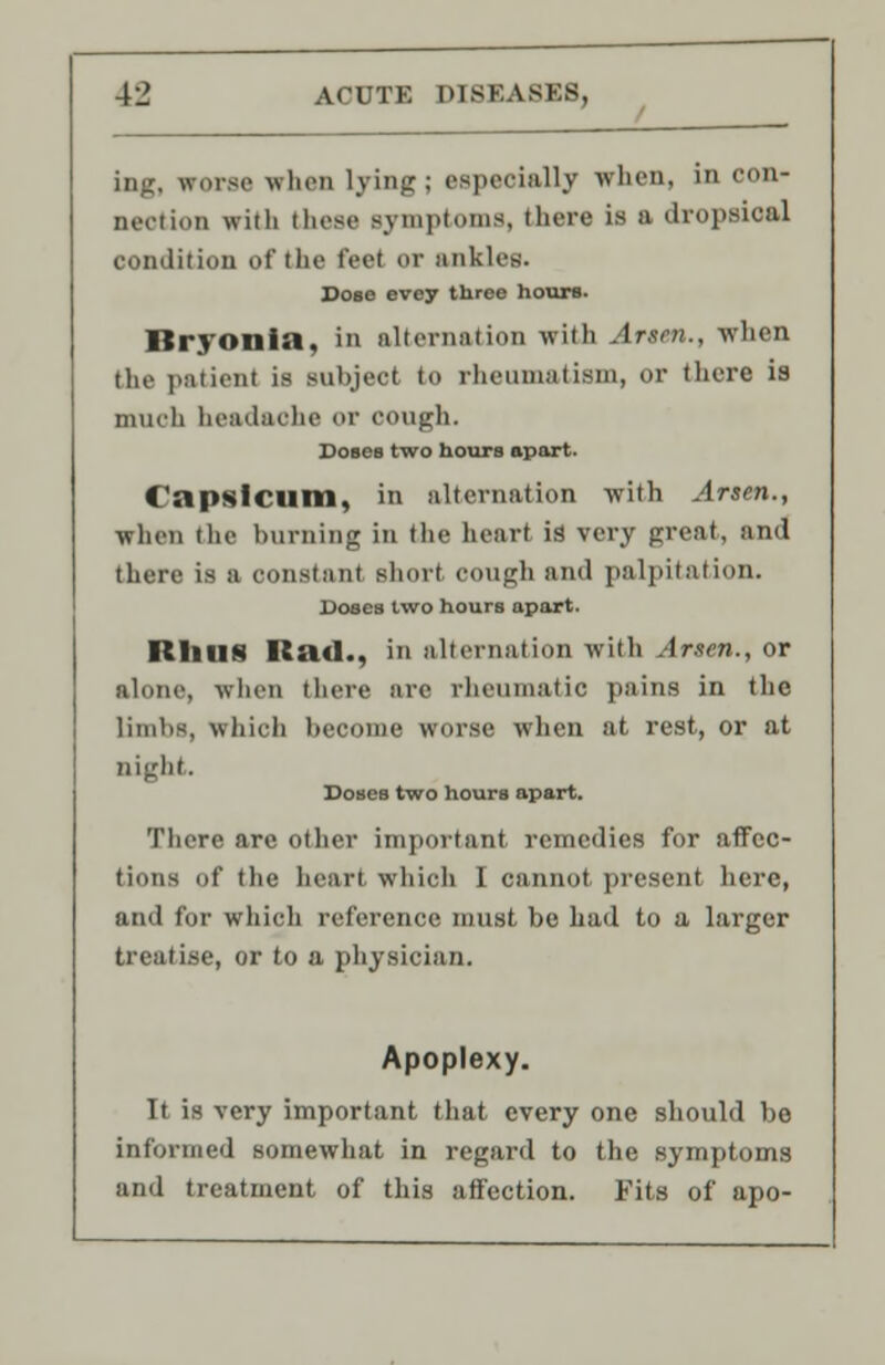 iag, wmsc when lying; especially when, in con- nection with these symptoms, there is a dropsical condition of the feel er ankles. Dose evey three hours. Bryonia, In aitern.ition with Arsen., when the patient is BUDjeoi to llieiunat ism, or there is much headache or cough. Doses two hours sport. Capsicum, in alternation with Arsen., when the burning in the heart is very great, and there is a constant short cough and palpitation. Doses two hours apart. RllUS Rad., in alternation with Arsen., or alone, when there are rheumatic pains in the limbs, which become worse when at rest, or at night. Doses two hours apart. There are other important remedies for affec- tions of the heart which 1 cannot present here, and for which reference must be had to a larger treatise, or to a physician. Apoplexy. It is very important that every one should be informed somewhat in regard to the symptoms and treatment of this affection. Fits of apo-