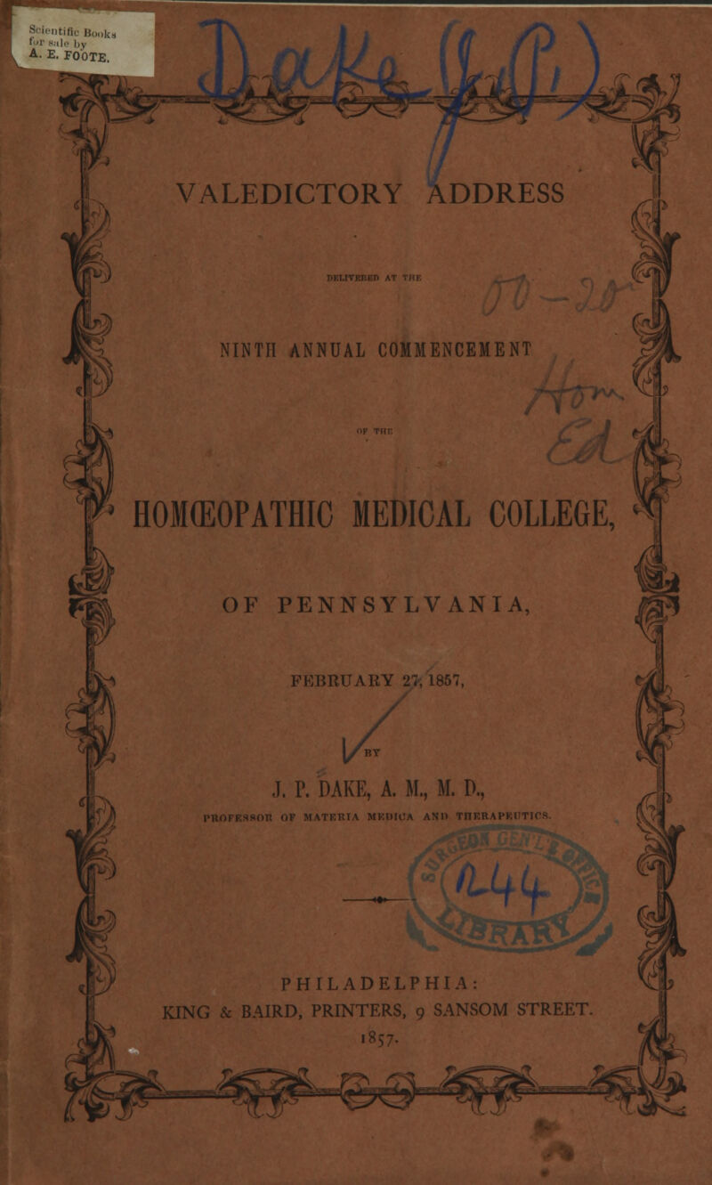 Scientific Book for sale by A. E. FOOTE. VALEDICTORY ADDRESS NINTH ANNUAL COMMENCEMENT HOMEOPATHIC MEDICAL COLLEGE, * OF PENNSYLVANIA, FEBRUARY 27, 1857, J. P. DAKE, A. M., M. D., (IF MATEHIA MENTHA AND TnERAl l(+L PHILADELPHIA: KING & BAIRD, PRINTERS, 9 SANSOM STREET. 1857.