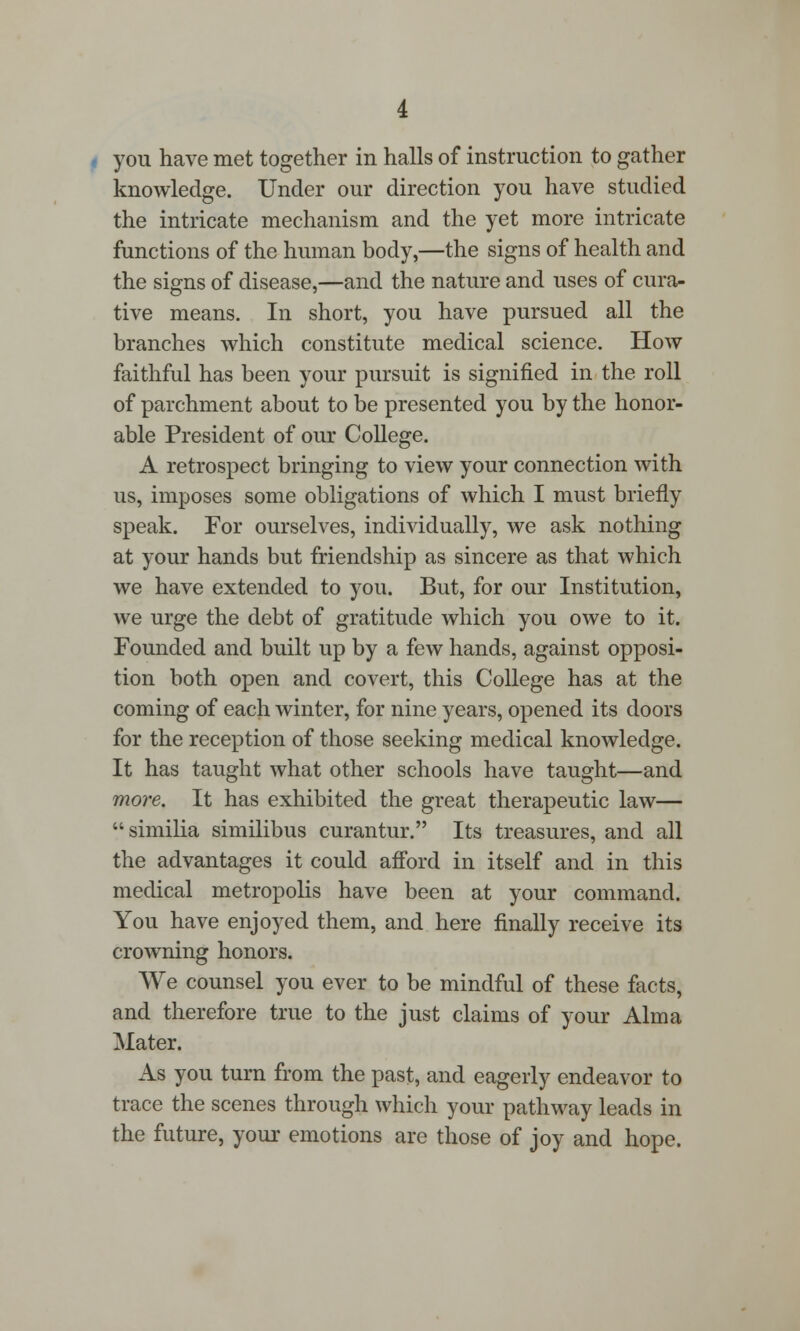 you have met together in halls of instruction to gather knowledge. Under our direction you have studied the intricate mechanism and the yet more intricate functions of the human body,—the signs of health and the signs of disease,—and the nature and uses of cura- tive means. In short, you have pursued all the branches which constitute medical science. How faithful has been your pursuit is signified in the roll of parchment about to be presented you by the honor- able President of our College. A retrospect bringing to view your connection with us, imposes some obligations of which I must briefly speak. For ourselves, individually, we ask nothing at your hands but friendship as sincere as that which we have extended to you. But, for our Institution, we urge the debt of gratitude which you owe to it. Founded and built up by a few hands, against opposi- tion both open and covert, this College has at the coming of each winter, for nine years, opened its doors for the reception of those seeking medical knowledge. It has taught what other schools have taught—and more. It has exhibited the great therapeutic law— similia similibus curantur. Its treasures, and all the advantages it could afford in itself and in this medical metropolis have been at your command. You have enjoyed them, and here finally receive its crowning honors. We counsel you ever to be mindful of these facts, and therefore true to the just claims of your Alma Mater. As you turn from the past, and eagerly endeavor to trace the scenes through which your pathway leads in the future, your emotions are those of joy and hope.