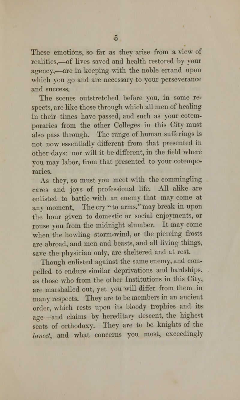 These emotions, so far as they arise from a view of realities,—of lives saved and health restored by your agency,—are in keeping with the noble errand upon which you go and are necessary to your perseverance and success. The scenes outstretched before you, in some re- spects, are like those through which all men of healing in their times have passed, and such as your cotem- poraries from the other Colleges in this City must also pass through. The range of human sufferings is not now essentially different from that presented in other days: nor will it be different, in the field where you may labor, from that presented to your cotempo- raries. As they, so must you meet with the commingling cares and joys of professional life. All alike are enlisted to battle with an enemy that may come at any moment, The cry  to arms, may break in upon the hour given to domestic or social enjoyments, or rouse you from the midnight slumber. It may come when the howling storm-wind, or the piercing frosts are abroad, and men and beasts, and all living things, save the physician only, are sheltered and at rest. Though enlisted against the same enemy, and com- pelled to endure similar deprivations and hardships, as those who from the other Institutions in this City, are marshalled out, yet you will differ from them in many respects. They are to be members in an ancient order, which rests upon its bloody trophies and its age—and claims by hereditary descent, the highest seats of orthodoxy. They are to be knights of the lancet, and what concerns you most, exceedingly