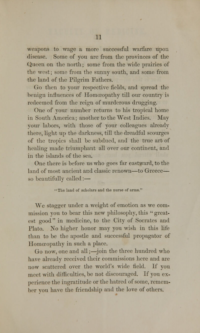 weapons to wage a more successful warfare upon disease. Some of you are from the provinces of the Queen on the north; some from the wide prairies of the west; some from the sunny south, and some from the land of the Pilgrim Fathers. Go then to your respective fields, and spread the benign influences of Homoeopathy till our country is redeemed from the reign of murderous drugging. One of your number returns to his tropical home in South America; another to the West Indies. May your labors, with those of your colleagues already there, light up the darkness, till the dreadful scourges of the tropics shall be subdued, and the true art of healing made triumphant all over our continent, and in the islands of the sea. One there is before us who goes far eastward, to the land of most ancient and classic renown—to Greece— so beautifully called:—  The land of scholars and the nurse of arms. We stagger under a weight of emotion as we com- mission you to bear this new philosophy, this  great- est good in medicine, to the City of Socrates and Plato. No higher honor may you wish in this life than to be the apostle and successful propagator of Homoeopathy in such a place. Go now, one and all;—join the three hundred who have already received their commissions here and are now scattered over the world's wide field. If you meet with difficulties, be not discouraged. If you ex- perience the ingratitude or the hatred of some, remem- ber you have the friendship and the love of others.