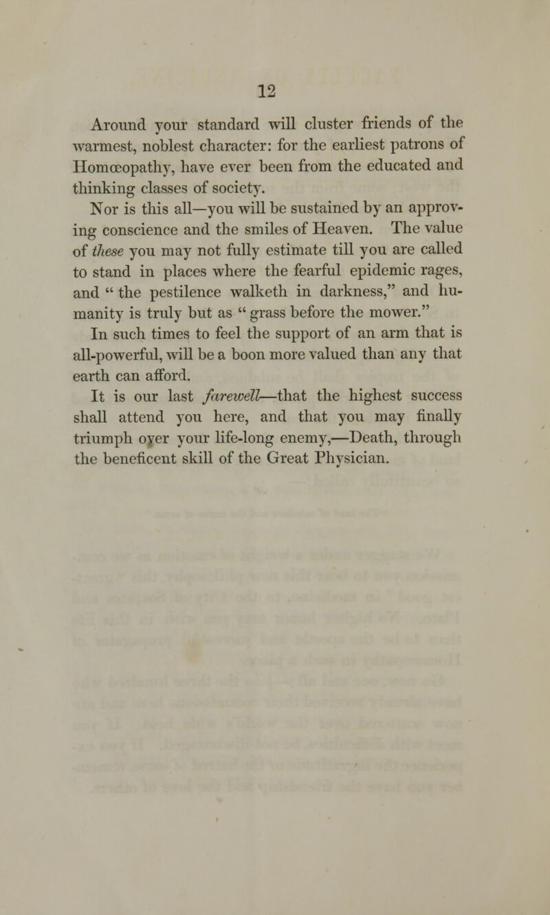 Around your standard will cluster friends of the warmest, noblest character: for the earliest patrons of Homoeopathy, have ever been from the educated and thinking classes of society. Nor is this all—you will be sustained by an approv- ing conscience and the smiles of Heaven. The value of these you may not fully estimate till you are called to stand in places where the fearful epidemic rages, and  the pestilence walketh in darkness, and hu- manity is truly but as  grass before the mower. In such times to feel the support of an arm that is all-powerful, will be a boon more valued than any that earth can afford. It is our last farewell—that the highest success shall attend you here, and that you may finally triumph oyer your life-long enemy,—Death, through the beneficent skill of the Great Physician.