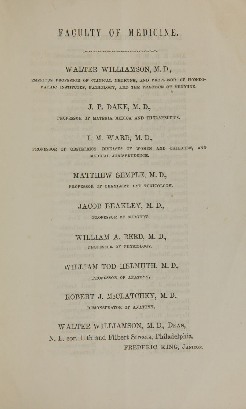 WALTER WILLIAMSON, M. D., EMERITUS PROFESSOR OF CLINICAL MEDICINE, AND PROFESSOR OF HOMCEO- PATHIC INSTITUTES, PATHOLOGY, AND THE PRACTICE OF MEDICINE. J. P. DAKE, M. Dn PROFESSOR OF MATERIA MEDICA AND THERAPEUTICS. I. M. WARD, M. D., PROFESSOR OF OBSTETRICS, DISEASES OF WOMEN AND CHILDREN, AND MEDICAL JURISPRUDENCE. MATTHEW SEMPLE, M. D., PROFESSOR OF CHEMISTRY AND TOXICOLOGY. JACOB BEAKLEY, M. D., PROFESSOR OF SURGERY. WILLIAM A. REED, M. D., PROFESSOR OF PHYSIOLOGY. WILLIAM TOD HELMUTH, M. D, PROFESSOR OF ANATOMY. ROBERT J. McCLATCHEY, M. D., DEMONSTRATOR OF ANATOMY. WALTER WILLIAMSON, M. D., Dean, N. E. cor. 11th and Filbert Streets, Philadelphia. FEEDEBIC KING, Janitor.