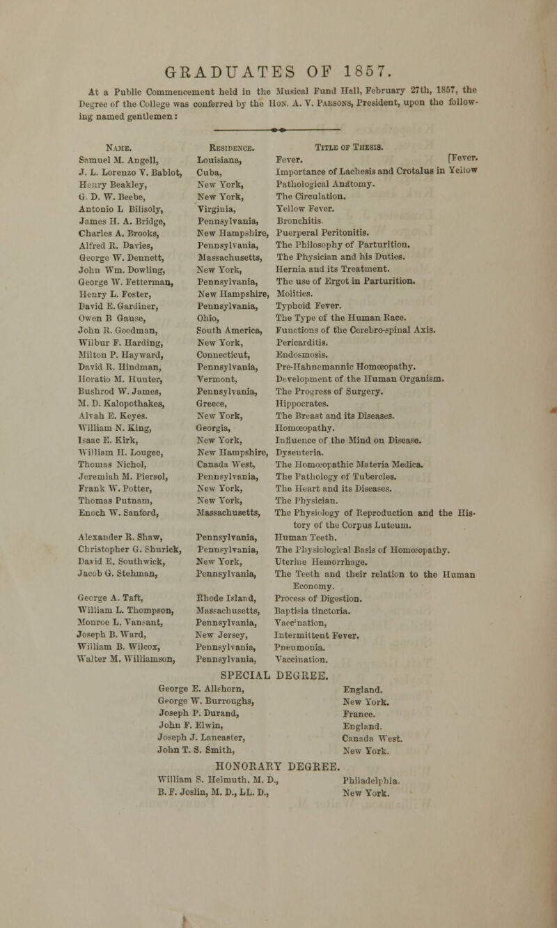 GRADUATES OF 1857. At a Public Commencement held in the Musical Fund Hall, February 27th, 1857, the Degree of the College was conferred by the HON. A. V. Parsons, President, upon the follow- ing named gentlemen: Name. Samuel M. Angell, J. L. Lorenzo V. Bablot, Henry Beakley, G. D. W. Beebe, Antonio L Bilisoly, James H. A. Bridge, Charles A. Brooks, Alfred R. Davies, George W. Dennett, John Wm. Dowling, George W. Fetterman, Henry L. Foster, David E. Gardiner, Owen B Gausc, John R. Goodman, Wilbur F. Harding, Milton P. Hayward, David R. Hindman, Horatio M. Hunter, Bushrod W. James, M. D. Kalopothakes, Alvah E. Keyes. VTilliam N. King, Isaac E. Kirk, William II. Lougee, Thomas Nichol, Jeremiah M. l'iersol, Frank W.Potter, Thomas Putnam, Enoch W. Sanford, Alexander R. Shaw, Christopher G. Shurick, David E. Southwick, Jacob G. Stehman, George A. Taft, William L. Thompson, Monroe L. Vansant, Joseph B. Ward, William B. Wilcox, Walter M. Williamson, Residence. Title of Thesis. Louisiana, Fever. [Fever. Cuba, Importance of Lachesis and Crotalus in Yellow New York, Pathological Anatomy. New York, The Circulation. Virginia, Yellow Fever. Pennsylvania, Bronchitis. New Hampshire, Puerperal Peritonitis. Pennsylvania, The Philosophy of Parturition. Massachusetts, The Physician and his Duties. New York, Hernia and its Treatment. Pennsylvania, The use of Ergot in Parturition. New Hampshire, Molities. Pennsylvania, Typhoid Fever. Ohio, The Type of the Human Race. South America, Functions of the Cerebro-spiual Axis. New York, Pericarditis. Connecticut, Endosmosis. Pennsylvania, Pre-Hahncmannic Homoeopathy. Vermont, Development of the Human Organism. Pennsylvania, The Progress of Surgery. Greece, Hippocrates. New York, The Breast and its Diseases. Georgia, Homoeopathy. New York, Influence of the Mind on Disease. New Hampshire, Dyseuteria. Canada West, The Homoeopathic Materia Medica. Pennsylvania, The Pathology of Tubercles. New York, The Heart and its Diseases. New York, The Physician. Massachusetts, The Physiology of Reproduction and the His- tory of the Corpus Luteum. Pennsylvania, Human Teeth. Pennsylvania, The Physiological Basis of Homoeopathy. New York, Uterine Hemorrhage. Pennsylvania, The Teeth and their relation to the Human Economy. Process of Digestion. Baptisia tinctoria. Va<c:nation, Intermittent Fever. Pneumonia. Rhode Island, Massachusetts, Pennsylvania, New Jersey, Pennsylvania, Pennsylvania, Vaccination. SPECIAL DEGREE. George E. Allshorn, George W. Burroughs, Joseph P. Durand, John F. Elwin, Joseph J. Lancaster, John T. S. Smith, HONORARY DEGREE William S. Helmuth. M. D., B. F. Joslin, M. D., LL. D., England. New York. France. England. Canada West. New York. Philadelphia. New York.