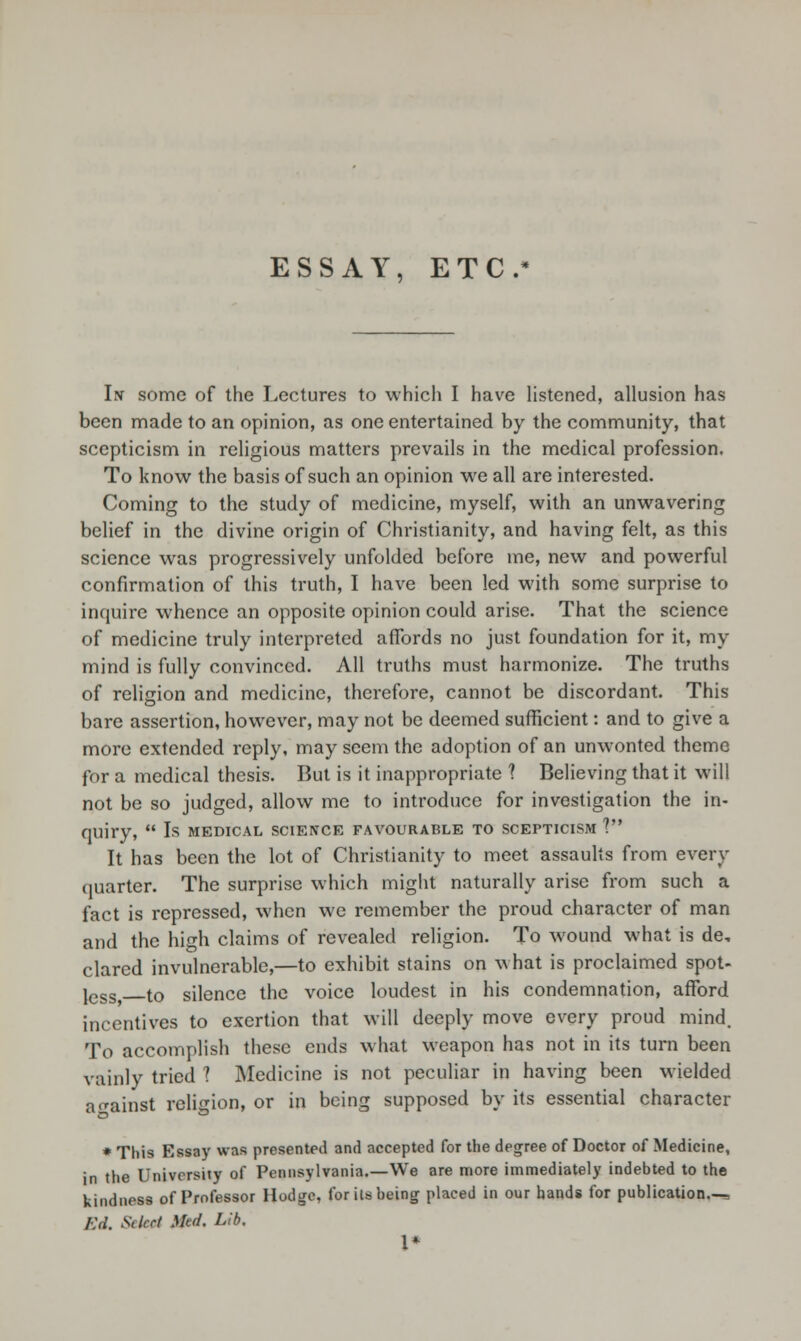 ESSAY, ETC In some of the Lectures to which I have listened, allusion has been made to an opinion, as one entertained by the community, that scepticism in religious matters prevails in the medical profession. To know the basis of such an opinion we all are interested. Coming to the study of medicine, myself, with an unwavering belief in the divine origin of Christianity, and having felt, as this science was progressively unfolded before me, new and powerful confirmation of this truth, I have been led with some surprise to inquire whence an opposite opinion could arise. That the science of medicine truly interpreted affords no just foundation for it, my mind is fully convinced. All truths must harmonize. The truths of religion and medicine, therefore, cannot be discordant. This bare assertion, however, may not be deemed sufficient: and to give a more extended reply, may seem the adoption of an unwonted theme for a medical thesis. But is it inappropriate ? Believing that it will not be so judged, allow me to introduce for investigation the in- quiry,  Is MEDICAL SCIENCE FAVOURABLE TO SCEPTICISM V It has been the lot of Christianity to meet assaults from every quarter. The surprise which might naturally arise from such a fact is repressed, when we remember the proud character of man and the high claims of revealed religion. To wound what is de, clared invulnerable,—to exhibit stains on what is proclaimed spot- jcss to silence the voice loudest in his condemnation, afford incentives to exertion that will deeply move every proud mind. To accomplish these ends what weapon has not in its turn been vainly tried ? Medicine is not peculiar in having been wielded against religion, or in being supposed by its essential character * This Essay was presented and accepted for the degree of Doctor of Medicine, in the University of Pennsylvania.—We are more immediately indebted to the kindness of Professor Hodge, for its being placed in our hands for publication.— Ed. Select 9&* Llb' 1*