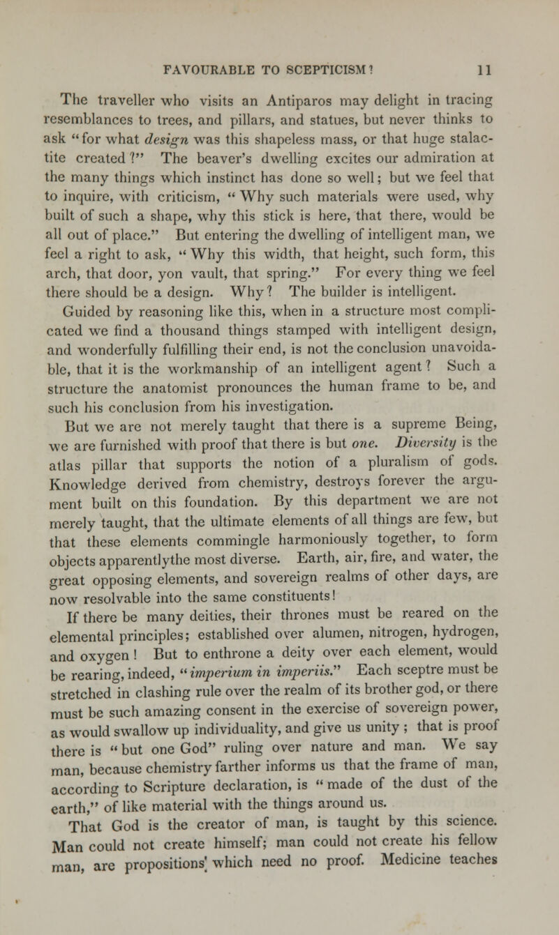 The traveller who visits an Antiparos may delight in tracing resemblances to trees, and pillars, and statues, but never thinks to ask  for what design was this shapeless mass, or that huge stalac- tite created V The beaver's dwelling excites our admiration at the many things which instinct has done so well; but we feel that to inquire, with criticism,  Why such materials were used, why built of such a shape, why this stick is here, that there, would be all out of place. But entering the dwelling of intelligent man, we feel a right to ask,  Why this width, that height, such form, this arch, that door, yon vault, that spring. For every thing we feel there should be a design. Why ? The builder is intelligent. Guided by reasoning like this, when in a structure most compli- cated we find a thousand things stamped with intelligent design, and wonderfully fulfilling their end, is not the conclusion unavoida- ble, that it is the workmanship of an intelligent agent ? Such a structure the anatomist pronounces the human frame to be, and such his conclusion from his investigation. But we are not merely taught that there is a supreme Being, we are furnished with proof that there is but one. Diversity is the atlas pillar that supports the notion of a pluralism of gods. Knowledge derived from chemistry, destroys forever the argu- ment built on this foundation. By this department we are not merely taught, that the ultimate elements of all things are few, but that these elements commingle harmoniously together, to form objects apparentlythe most diverse. Earth, air, fire, and water, the great opposing elements, and sovereign realms of other days, are now resolvable into the same constituents! If there be many deities, their thrones must be reared on the elemental principles; established over alumen, nitrogen, hydrogen, and oxygen ! But to enthrone a deity over each element, would be rearing,indeed, imperium in imperiis Each sceptre must be stretched°in clashing rule over the realm of its brother god, or there must be such amazing consent in the exercise of sovereign power, as would swallow up individuality, and give us unity ; that is proof there is  but one God ruling over nature and man. We say man, because chemistry farther informs us that the frame of man, according to Scripture declaration, is  made of the dust of the earth, of like material with the things around us. That God is the creator of man, is taught by this science. Man could not create himself; man could not create his fellow man, are propositions; which need no proof. Medicine teaches