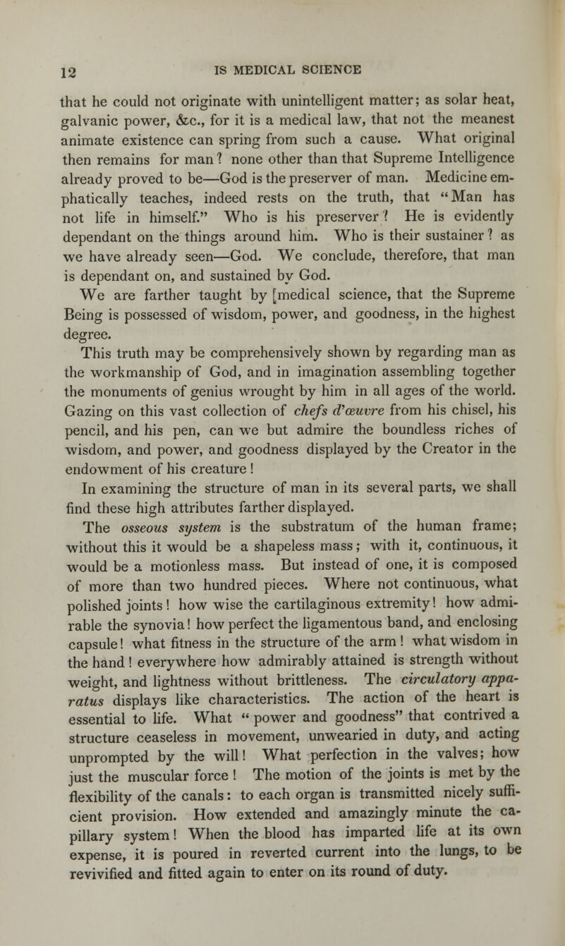 that he could not originate with unintelligent matter; as solar heat, galvanic power, &c, for it is a medical law, that not the meanest animate existence can spring from such a cause. What original then remains for man 1 none other than that Supreme Intelligence already proved to be—God is the preserver of man. Medicine em- phatically teaches, indeed rests on the truth, that Man has not life in himself. Who is his preserver'( He is evidently dependant on the things around him. Who is their sustainer ? as we have already seen—God. We conclude, therefore, that man is dependant on, and sustained by God. We are farther taught by [medical science, that the Supreme Being is possessed of wisdom, power, and goodness, in the highest degree. This truth may be comprehensively shown by regarding man as the workmanship of God, and in imagination assembling together the monuments of genius wrought by him in all ages of the world. Gazing on this vast collection of chefs d'ceuvre from his chisel, his pencil, and his pen, can we but admire the boundless riches of wisdom, and power, and goodness displayed by the Creator in the endowment of his creature ! In examining the structure of man in its several parts, we shall find these high attributes farther displayed. The osseous system is the substratum of the human frame; without this it would be a shapeless mass; with it, continuous, it would be a motionless mass. But instead of one, it is composed of more than two hundred pieces. Where not continuous, what polished joints ! how wise the cartilaginous extremity! how admi- rable the synovia! how perfect the ligamentous band, and enclosing capsule! what fitness in the structure of the arm ! what wisdom in the hand ! everywhere how admirably attained is strength without weight, and lightness without brittleness. The circulatory appa- ratus displays like characteristics. The action of the heart is essential to life. What  power and goodness that contrived a structure ceaseless in movement, unwearied in duty, and acting unprompted by the will! What perfection in the valves; how just the muscular force ! The motion of the joints is met by the flexibility of the canals: to each organ is transmitted nicely suffi- cient provision. How extended and amazingly minute the ca- pillary system! When the blood has imparted life at its own expense, it is poured in reverted current into the lungs, to be revivified and fitted again to enter on its round of duty.