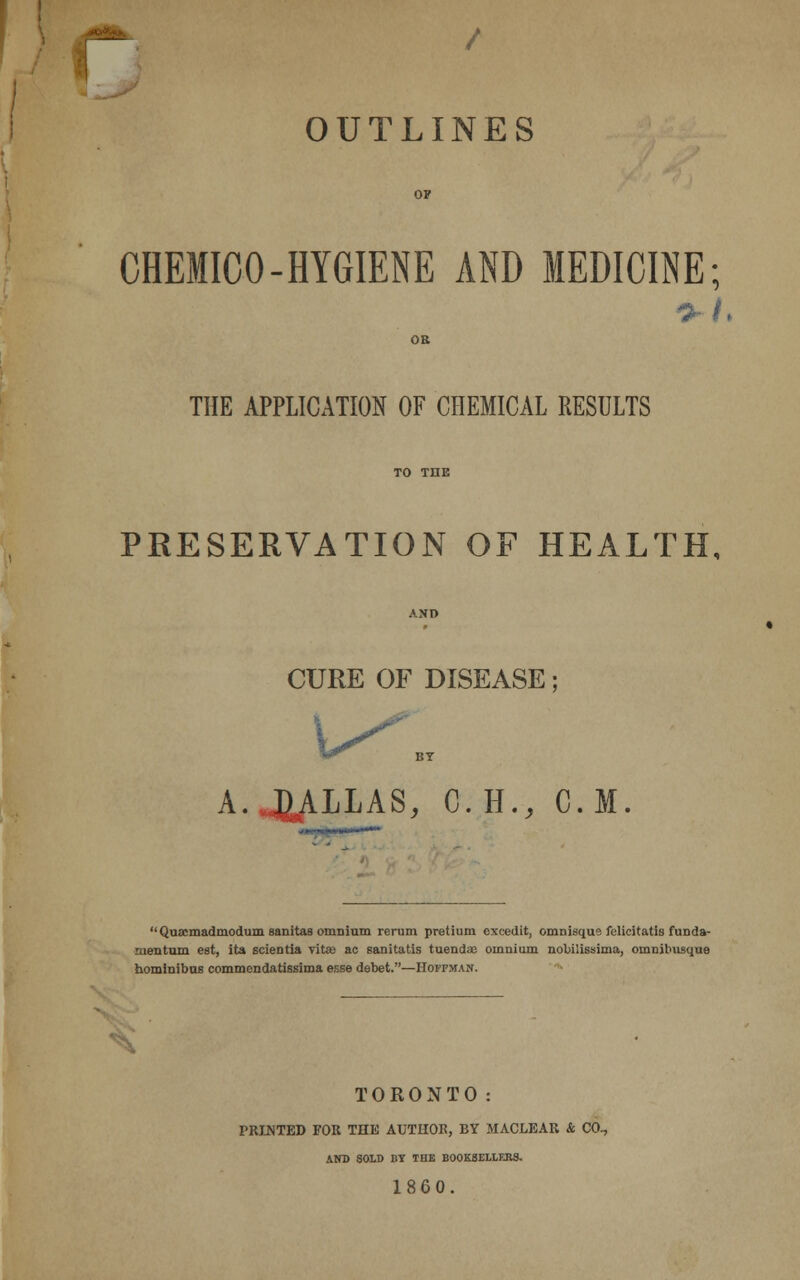 / OUTLINES OF CHEMICO-HYGIENE AND MEDICINE; OR THE APPLICATION OF CHEMICAL RESULTS TO THE PRESERVATION OF HEALTH, AND CURE OF DISEASE; A.J^LLAS, C.H., CM. * - Quacmadmodum sanitas omnium rerum pretium cxcedit, omnisque felicitatis funda- mentum est, ita scientia vitas ac sanitatis tuendaB omnium nobilissima, omnibusque hominibus commondatissima esse debet.—Hoffman. TORONTO: PRINTED FOR THE AUTHOR, BY MACLEAR & CO., AND SOLD BY THE BOOKSELLF.RS. 1860.