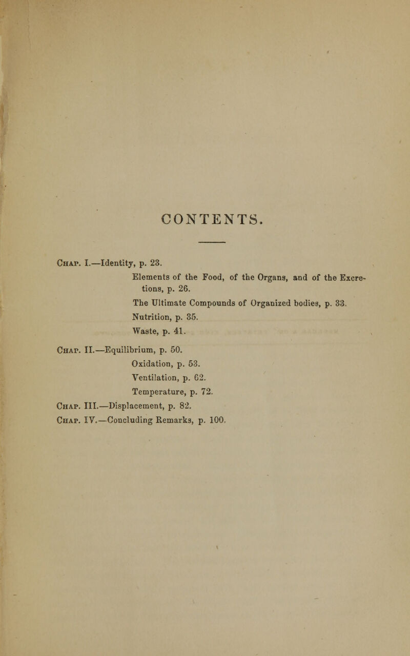 CONTENTS. Chap. I.—Identity, p. 23. Elements of the Food, of the Organs, and of the Excre- tions, p. 26. The Ultimate Compounds of Organized bodies, p. 33. Nutrition, p. 35. Waste, p. 41. Chap. II.—Equilibrium, p. 50. Oxidation, p. 53. Ventilation, p. 62. Temperature, p. 72. Chap. III.—Displacement, p. 82. Chap. IV.—Concluding Remarks, p. 100,