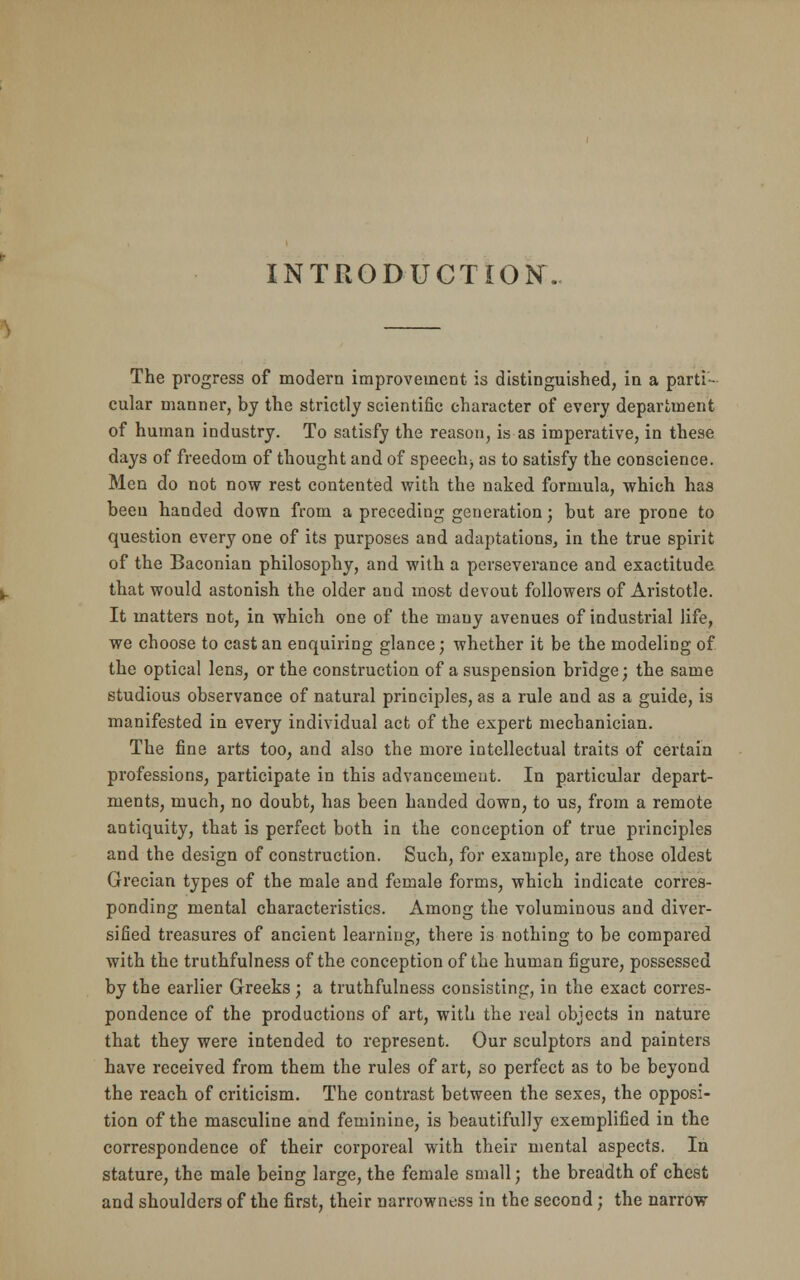 INTRODUCTION. The progress of modern improvement is distinguished, in a parti- cular manner, by the strictly scientific character of every department of human industry. To satisfy the reason, is as imperative, in these days of freedom of thought and of speech^ as to satisfy the conscience. Men do not now rest contented with the naked formula, which has been handed down from a preceding generation; but are prone to question every one of its purposes and adaptations, in the true spirit of the Baconian philosophy, and with a perseverance and exactitude that would astonish the older and most devout followers of Aristotle. It matters not, in which one of the many avenues of industrial life, we choose to cast an enquiring glance; whether it be the modeling of the optical lens, or the construction of a suspension bridge; the same studious observance of natural principles, as a rule and as a guide, is manifested in every individual act of the expert mechanician. The fine arts too, and also the more intellectual traits of certain professions, participate in this advancement. In particular depart- ments, much, no doubt, has been handed down, to us, from a remote antiquity, that is perfect both in the conception of true principles and the design of construction. Such, for example, are those oldest Grecian types of the male and female forms, which indicate corres- ponding mental characteristics. Among the voluminous and diver- sified treasures of ancient learning, there is nothing to be compared with the truthfulness of the conception of the human figure, possessed by the earlier Greeks ; a truthfulness consisting, in the exact corres- pondence of the productions of art, with the real objects in nature that they were intended to represent. Our sculptors and painters have received from them the rules of art, so perfect as to be beyond the reach of criticism. The contrast between the sexes, the opposi- tion of the masculine and feminine, is beautifully exemplified in the correspondence of their corporeal with their mental aspects. In stature, the male being large, the female small; the breadth of chest and shoulders of the first, their narrowness in the second; the narrow