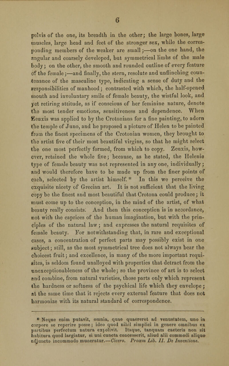 6 pelvis of the one, its breadth in the other; the large bones, largo muscles, large head and feet of the stronger sex, while the corres- ponding members of the weaker are small;—on the one hand, the angular and coarsely developed, but symmetrical limbs of the male body; on the other, the smooth and rounded outline of every feature of the female;—and finally, the stern, resolute and unflinching coun- tenance of the masculine type, indicating a sense of duty and the responsibilities of manhood; contrasted with which, the half-opened mouth and involuntary smile of female beauty, the wistful look, and yet retiring attitude, as if conscious of her feminine nature, denote the most tender emotions, sensitiveness and dependence. When Eeuxis was applied to by the Crotonians for a fine painting, to adorn the temple of Juno, and he proposed a picture of Helen to be painted from the finest specimens of the Crotonian women, they brought to the artist five of their most beautiful virgins, so that he might select the one most perfectly formed, from which to copy. Zeuxis, how- ever, retained the whole five; because, as he stated, the Helenio type of female beauty was not represented in any one, individually; and would therefore have to be made up from the finer points of each, selected by the artist himself. * In this we perceive the exquisite nicety of Grecian art. It is not sufficient that the living copy be the finest and most beautiful that Crotona could produce; it must come up to the conception, in the mind of the artist, of what beauty really consists. And then this conception is in accordance, not with the caprices of the human imagination, but with the prin- ciples of the natural law; and expresses the natural requisites of female beauty. For notwithstanding that, in rare and exceptional cases, a concentration of perfect parts may possibly exist in one subject; still, as the most symmetrical tree does not always bear the choicest fruit; and excellence, in many of the more important requi- sites, is seldom found unalloyed with properties that detract from the unexceptionableness of the whole; so the province of art is to select and combine, from natural varieties, those parts only which represent the hardness or softness of the psychical life which they envelope; at the same time that it rejects every external feature that does not harmonize with its natural standard of correspondence. * Neque enim putavit, omnia, quae quaereret ad venustatem, uno in corpore se reperire posse; ideo quod nihil simplici in genere omnibus ex partibus perfectum natura expolivit. Itaque, tanquani caeteris non sit habitura quod largiatur, si uni cuncta concesserit, aliud alii commodi aliquo