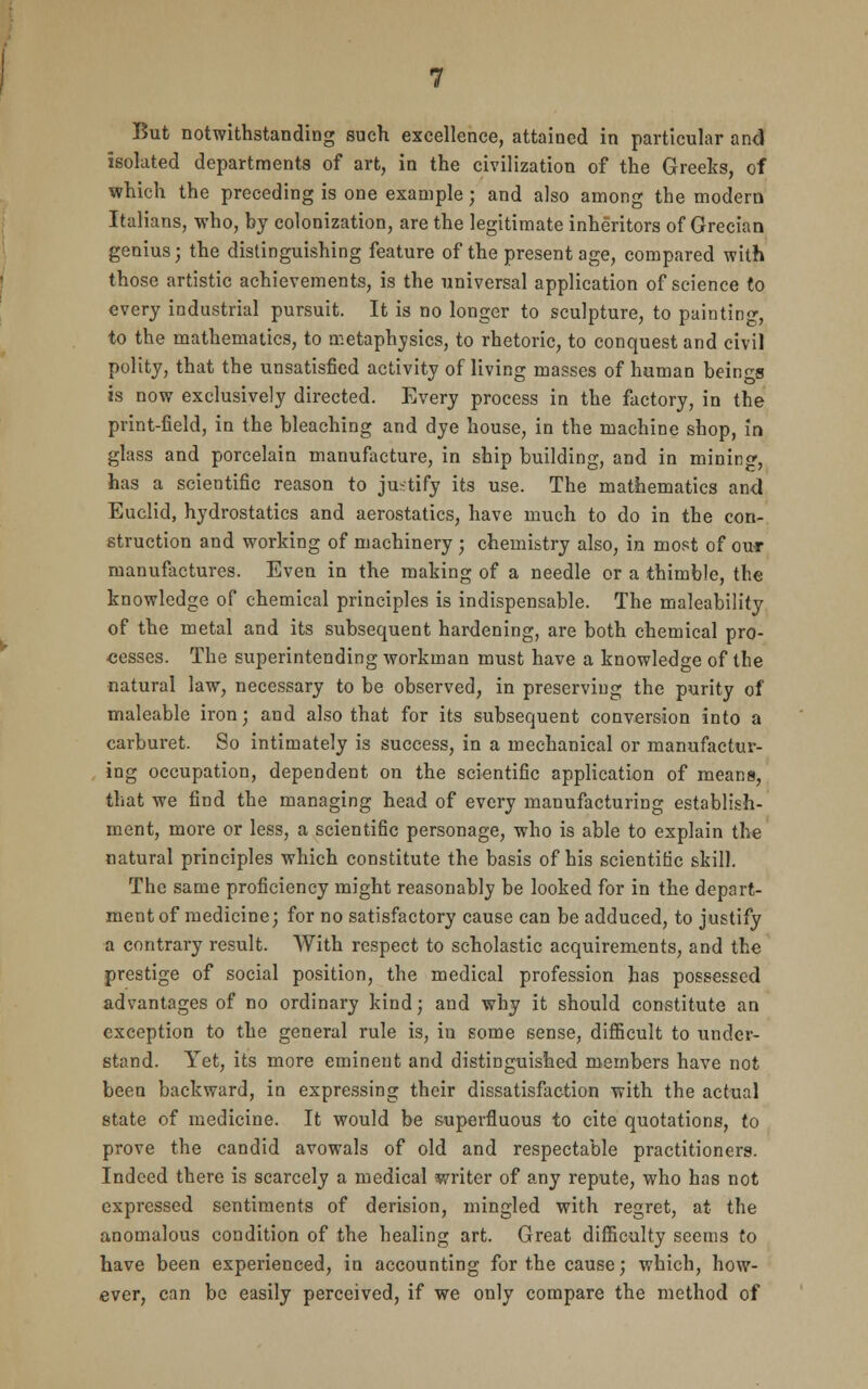 isolated departments of art, in the civilization of the Greeks, of which the preceding is one example; and also among the modern Italians, who, by colonization, are the legitimate inheritors of Grecian genius; the distinguishing feature of the present age, compared with those artistic achievements, is the universal application of science to every industrial pursuit. It is no longer to sculpture, to painting, to the mathematics, to metaphysics, to rhetoric, to conquest and civil polity, that the unsatisfied activity of living masses of human beings is now exclusively directed. Every process in the factory, in the print-field, in the bleaching and dye house, in the machine shop, in glass and porcelain manufacture, in ship building, and in mining, has a scientific reason to justify its use. The mathematics and Euclid, hydrostatics and aerostatics, have much to do in the con- struction and working of machinery ; chemistry also, in most of our manufactures. Even in the making of a needle or a thimble, the knowledge of chemical principles is indispensable. The maleability of the metal and its subsequent hardening, are both chemical pro- cesses. The superintending workman must have a knowledge of the natural law, necessary to be observed, in preserving the purity of maleable iron; and also that for its subsequent conversion into a carburet. So intimately is success, in a mechanical or manufactur- ing occupation, dependent on the scientific application of means, that we find the managing head of every manufacturing establish- ment, more or less, a scientific personage, who is able to explain the natural principles which constitute the basis of his scientific skill. The same proficiency might reasonably be looked for in the depart- ment of medicine; for no satisfactory cause can be adduced, to justify a contrary result. With respect to scholastic acquirements, and the prestige of social position, the medical profession has possessed advantages of no ordinary kind; and why it should constitute an exception to the general rule is, in some sense, difficult to under- stand. Yet, its more eminent and distinguished members have not been backward, in expressing their dissatisfaction with the actual state of medicine. It would be superfluous to cite quotations, to prove the candid avowals of old and respectable practitioners. Indeed there is scarcely a medical writer of any repute, who has not expressed sentiments of derision, mingled with regret, at the anomalous condition of the healing art. Great difficulty seems to have been experienced, in accounting for the cause; which, how- ever, can be easily perceived, if we only compare the method of