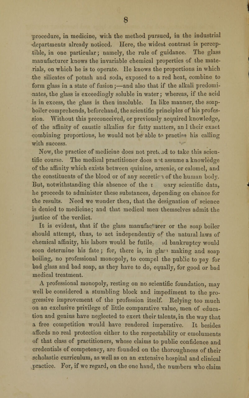 ■procedure, in medicine, with the method pursued, in the industrial departments already noticed. Here, the widest contrast is percep- tible, in one particular; namely, the rule of guidance. The glass manufacturer knows the invariable chemical properties of the mate- rials, on which he is to operate. He knows the proportions in which the silicates of potash and soda, exposed to a red heat, combine to form glass in a state of fusion;—and also that if the alkali predomi- nates, the glass is exceedingly soluble in water; whereas, if the acid is in excess, the glass is then insoluble. In like manner, the soap- boiler comprehends, beforehand, the scientific principles of his profes- sion. Without this preconceived, or previously acquired knowledge, of the affinity of caustic alkalies for fatty matters, an 1 their exact combining proportions, he would not be able to practi^ his calling with success. Now, the practice of medicine does not prek.id to take this scien- tific course. The medical practitioner does mt assume a knowledge of the affinity which exists between quinine, arsenic, or calomel, and the constituents of the blood or of any secretin of the human body. But, notwithstanding this absence of the r ssary scientific data, he proceeds to administer these substances, depending on chance for the results. Need we wonder then, that the designation of science is denied to medicine; and that medical men themselves admit the justice of the verdict. It is evident, that if the glass manufac' *rer or the soap boiler should attempt, thus, to act independently op the natural laws of chemical affinity, his labors would be futile, id bankruptcy would soon determine his fate; for, there is, in glar^ making and soap boiling, no professional monopoly, to compel the public to pay for bad glass and bad soap, as they have to do, equally, for good or bad medical treatment. A professional monopoly, resting on no scientific foundation, may well be considered a stumbling block and impediment to the pro- gressive improvement of the profession itself. Eelying too much on an exclusive privilege of little comparative value, men of educa- tion and genius have neglected to exert their talents, in the way that a free competition would have rendered imperative. It besides affords no real protection either to the respectability or emoluments of that class of practitioners, whose claims to public confidence and credentials of competency, are founded on the thoroughness of their scholastic curriculum, as well as on an extensive hospital and clinical practice. For, if we regard, on the one hand, the numbers who claim